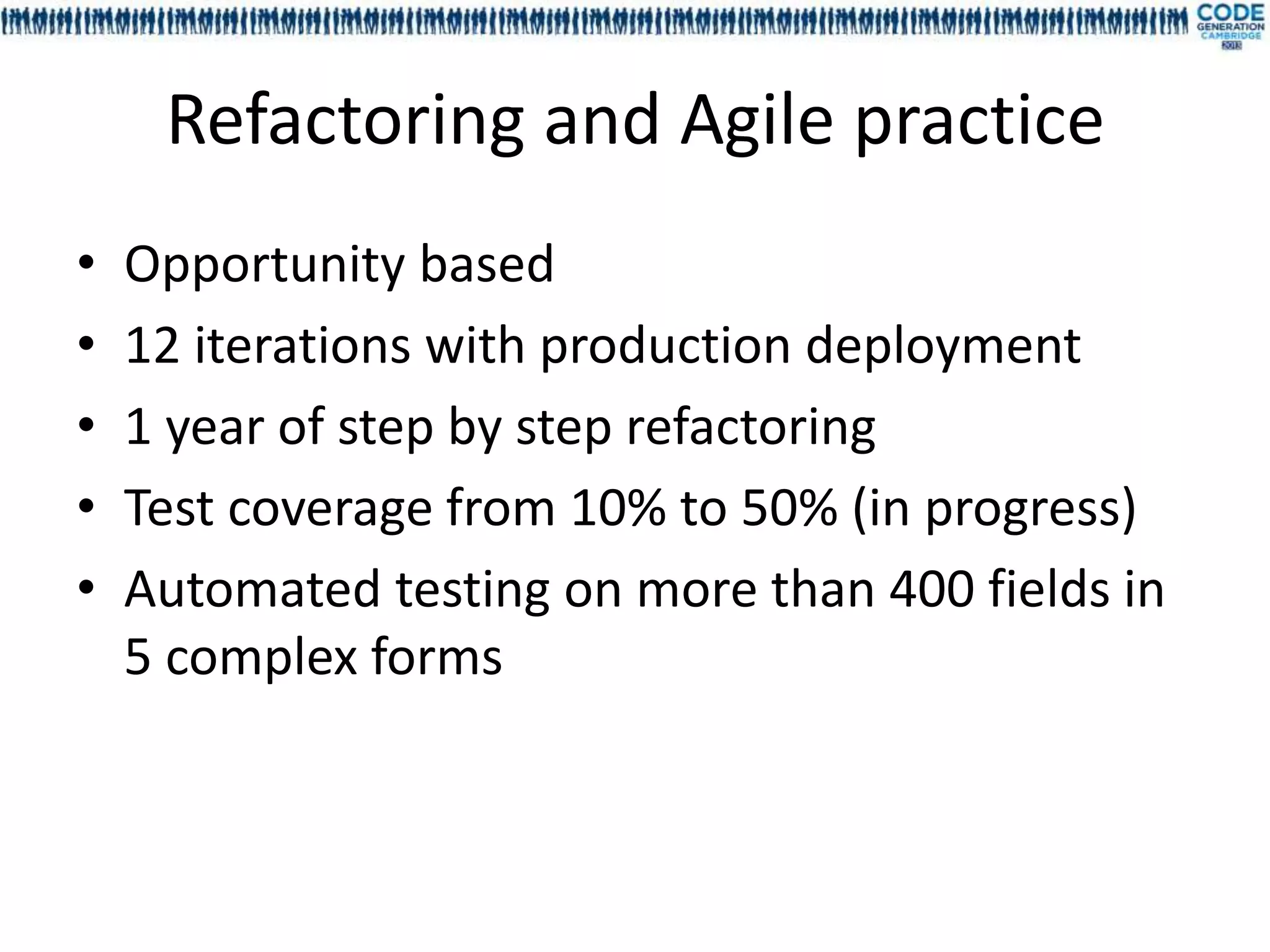 Refactoring and Agile practice
•   Opportunity based
•   12 iterations with production deployment
•   1 year of step by step refactoring
•   Test coverage from 10% to 50% (in progress)
•   Automated testing on more than 400 fields in
    5 complex forms
 