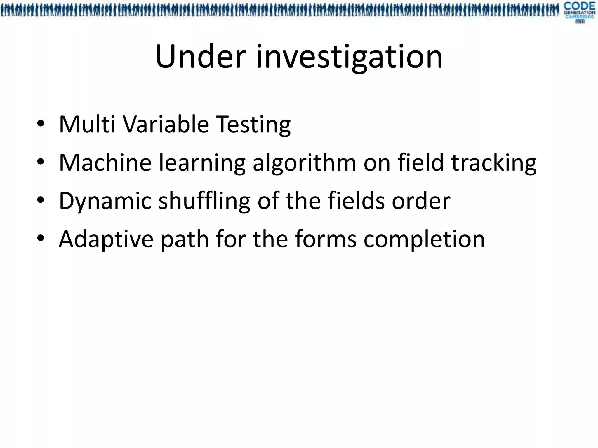 Under investigation
•   Multi Variable Testing
•   Machine learning algorithm on field tracking
•   Dynamic shuffling of the fields order
•   Adaptive path for the forms completion
 
