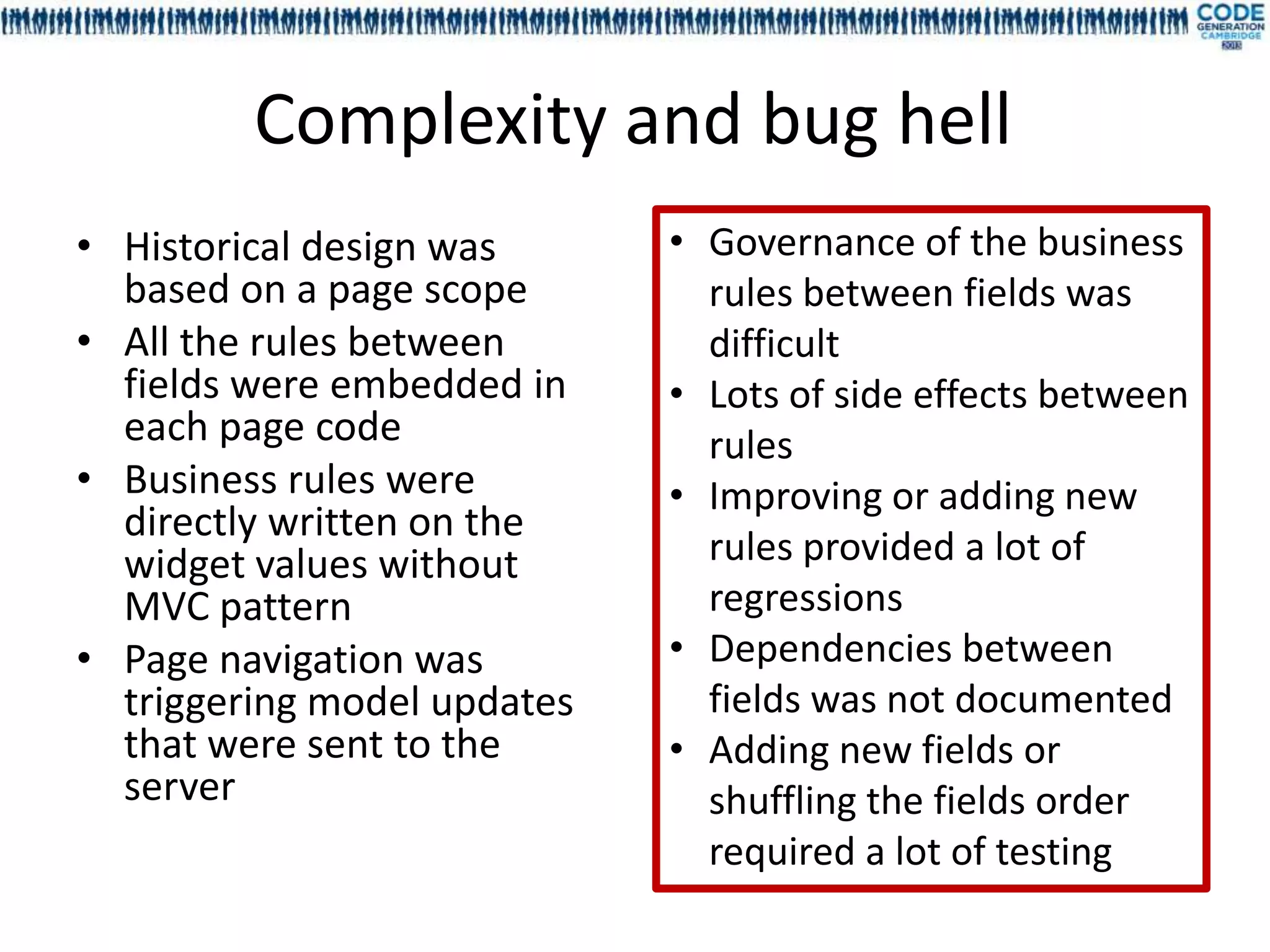 Complexity and bug hell
• Historical design was      • Governance of the business
  based on a page scope        rules between fields was
• All the rules between        difficult
  fields were embedded in    • Lots of side effects between
  each page code               rules
• Business rules were        • Improving or adding new
  directly written on the
  widget values without        rules provided a lot of
  MVC pattern                  regressions
• Page navigation was        • Dependencies between
  triggering model updates     fields was not documented
  that were sent to the      • Adding new fields or
  server                       shuffling the fields order
                               required a lot of testing
 