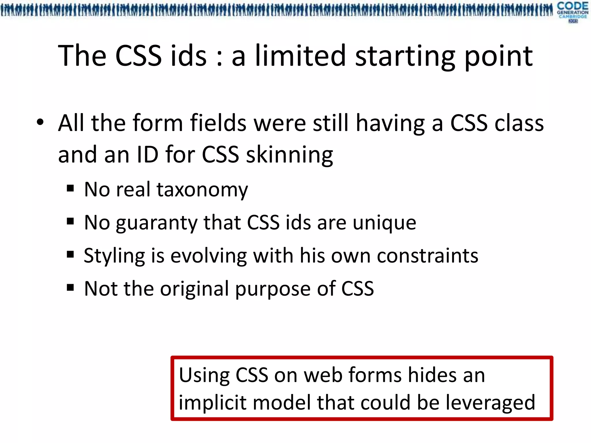The CSS ids : a limited starting point
• All the form fields were still having a CSS class
  and an ID for CSS skinning
     No real taxonomy
     No guaranty that CSS ids are unique
     Styling is evolving with his own constraints
     Not the original purpose of CSS


                Using CSS on web forms hides an
                implicit model that could be leveraged
 