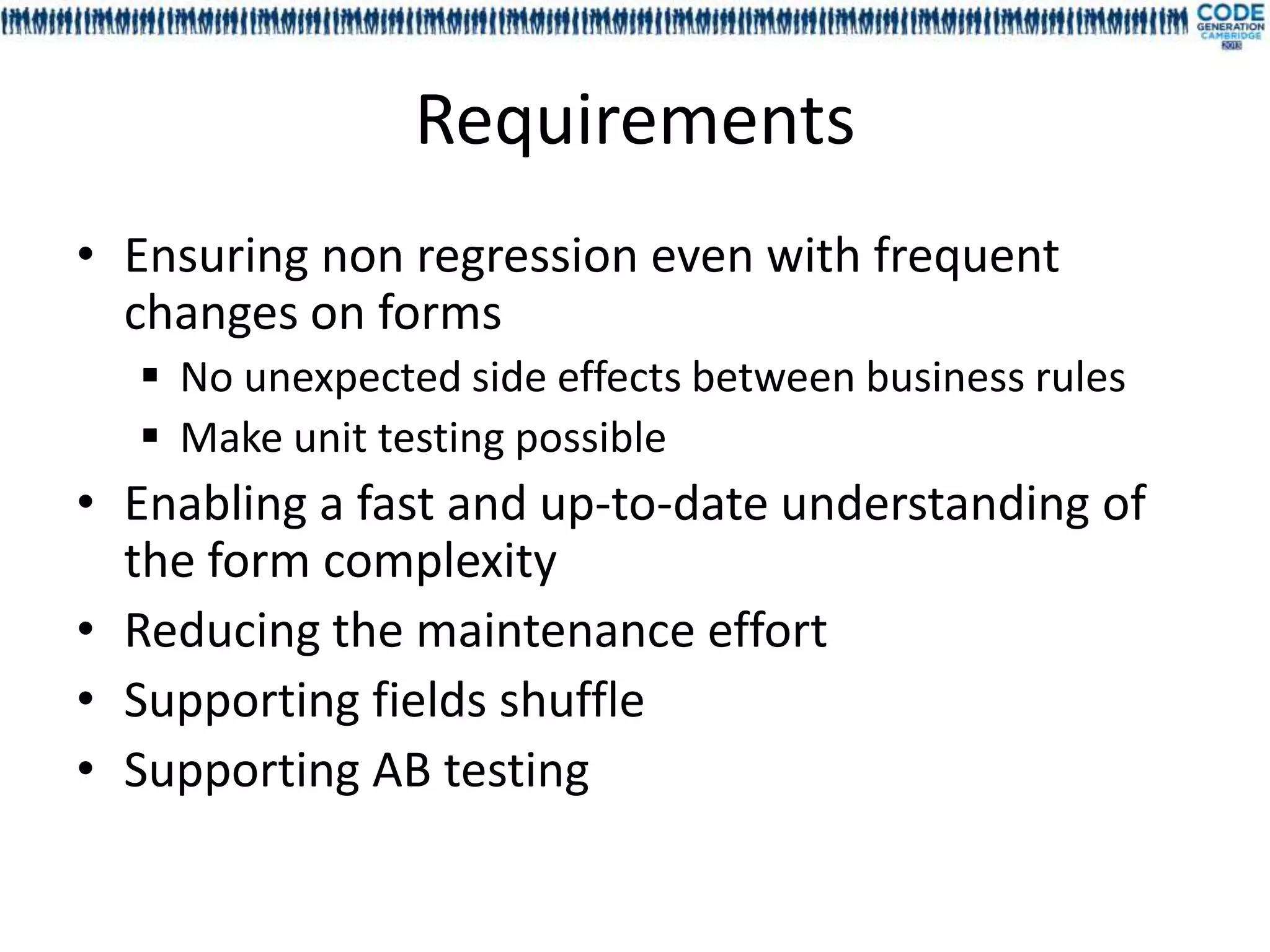Requirements
• Ensuring non regression even with frequent
  changes on forms
   No unexpected side effects between business rules
   Make unit testing possible
• Enabling a fast and up-to-date understanding of
  the form complexity
• Reducing the maintenance effort
• Supporting fields shuffle
• Supporting AB testing
 