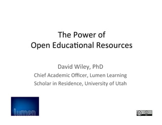 The	
  Power	
  of	
  	
  
Open	
  Educa2onal	
  Resources	
  
David	
  Wiley,	
  PhD	
  
Chief	
  Academic	
  Oﬃcer,	
  Lumen	
  Learning	
  
Scholar	
  in	
  Residence,	
  University	
  of	
  Utah	
  
 