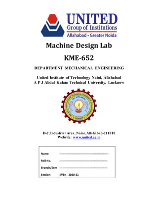Machine Design Lab
KME-652
DEPARTMENT MECHANICAL ENGINEERING
United Institute of Technology Naini, Allahabad
A P J Abdul Kalam Technical University, Lucknow
D-2, Industrial Area, Naini, Allahabad-211010
Website: www.united.ac.in
Name ---------------------------------------------------
Roll No. --------------------------------------------------
Branch/Sem --------------------------------------------------
Session EVEN 2020-21
 