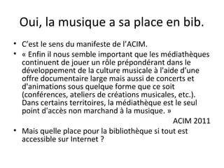 Oui, la musique a sa place en bib. 
• C’est le sens du manifeste de l’ACIM. 
• « Enfin il nous semble important que les médiathèques 
continuent de jouer un rôle prépondérant dans le 
développement de la culture musicale à l'aide d'une 
offre documentaire large mais aussi de concerts et 
d'animations sous quelque forme que ce soit 
(conférences, ateliers de créations musicales, etc.). 
Dans certains territoires, la médiathèque est le seul 
point d'accès non marchand à la musique. » 
ACIM 2011 
• Mais quelle place pour la bibliothèque si tout est 
accessible sur Internet ? 
 