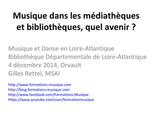 Musique dans les médiathèques 
et bibliothèques, quel avenir ? 
Musique et Danse en Loire-Atlantique 
Bibliothèque Départementale de Loire-Atlantique 
4 décembre 2014, Orvault 
Gilles Rettel, MSAI 
http://www.formations-musique.com 
http://blog.formations-musique.com 
http://www.facebook.com/Formations.Musique 
https://www.youtube.com/user/formationmusique 
 