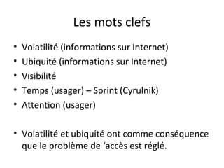 Les mots clefs 
• Volatilité (informations sur Internet) 
• Ubiquité (informations sur Internet) 
• Visibilité 
• Temps (usager) – Sprint (Cyrulnik) 
• Attention (usager) 
• Volatilité et ubiquité ont comme conséquence 
que le problème de ‘accès est réglé. 
 