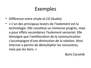 Exemples 
• Différence entre vinyle et CD (Audio) 
• « L'un des principaux leviers de l'isolement est la 
technologie. Elle constitue un immense progrès, mais 
a pour effets secondaires l'isolement sensoriel. Elle 
témoigne que l'amélioration de la communication 
s'accompagne d'une diminution de la relation. Ainsi 
Internet a permis de démultiplier les rencontres, 
mais pas les liens. » 
Boris Cyrulnik 
 