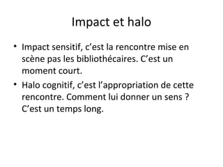 Impact et halo 
• Impact sensitif, c’est la rencontre mise en 
scène pas les bibliothécaires. C’est un 
moment court. 
• Halo cognitif, c’est l’appropriation de cette 
rencontre. Comment lui donner un sens ? 
C’est un temps long. 
 