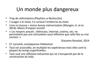Un monde plus dangereux 
• Trop de sollicitations (Playliste vs Recherche) 
• L’usager a le choix, il a surtout l’embarras du choix 
• Livre vs Liseuse = moins bonne mémorisation (Mangen, A. et al. 
2014). Moins d’impact sensitif 
• « Les moyens actuels : télévision, internet, cinéma, etc. ne 
permettent pas une stimulation aussi effective que celle liée au vrai 
contact. » 
Giacomo Rizzolati, 2014 
• Cf. Cyrulnik, conséquence Hikikomori 
• Tout est accessible, on multiplie les expériences mais elles sont la 
plupart du temps superficielles. 
• Tout sauf une réflexion mécaniste qui ne s’occuperait pas de la 
construction du halo. 
 