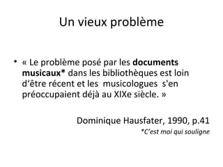 Un vieux problème 
• « Le problème posé par les documents 
musicaux* dans les bibliothèques est loin 
d‘être récent et les musicologues s'en 
préoccupaient déjà au XIXe siècle. » 
Dominique Hausfater, 1990, p.41 
*C’est moi qui souligne 
 