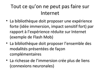 Tout ce qu’on ne peut pas faire sur 
Internet 
• La bibliothèque doit proposer une expérience 
forte (idée immersion, impact sensitif fort) par 
rapport à l’expérience réduite sur Internet 
(exemple de Flash Mob) 
• La bibliothèque doit proposer l’ensemble des 
modalités présentées de façon 
complémentaires 
• La richesse de l’immersion crée plus de liens 
(connexions neuronales) 
 