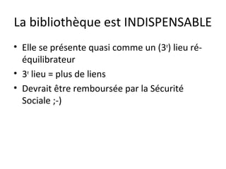 La bibliothèque est INDISPENSABLE 
• Elle se présente quasi comme un (3e) lieu ré-équilibrateur 
• 3e lieu = plus de liens 
• Devrait être remboursée par la Sécurité 
Sociale ;-) 
 