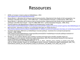 Ressources 
• ACIM, La musique a toute sa place en bibliothèque , 2011 
http://www.acim.asso.fr/spip.php?article335 
• Bouvy Michel 1, Ministère de la Culture et de la Communication, Département des études et de la prospective. Les 
pratiques culturelles des Français : 1973-1989, Paris : La Documentation française ; La Découverte, 1990. 295 p. 
• Bouvy Michel 2, Ministère de la Culture et de la Communication, Département des études et de la prospective. Les 
pratiques culturelles des Français : enqu^te 1988-1989. Paris : La Documentation française , 1990. 243 p. 
• Conseil Supérieur des Bibliothèques, Rapport du Président pour l’année 1995 
http://www.enssib.fr/bibliotheque-numerique/documents/1107-rapport-annuel-du-conseil-superieur-des-bibliotheques-1995.• Boris Cyrulnik : Interview La Tribune « Le travail peut être beau et rendre heureux » 
http://acteursdeleconomie.latribune.fr/debat/2010-11-19/boris-cyrulnik-le-travail-peut-etre-beau-et-rendre-heureux.html 
• Hausfater Dominique, Mémoire La médiathèque musicale publique : évolution d’un concept et perspective 
d’avenir. 1990, ENSSIB 
http://www.enssib.fr/bibliotheque-numerique/documents/62317-mediatheque-musicale-publique-evolution-d-un- 
concept-et-perspectives-d-avenir.pdf 
• Mangen, A. et al. (2014). Mystery story reading in pocket print book and on Kindle: possible impact on 
chronological events memory. Conference paper presentation, IGEL (The International Society for the Empirical 
Study of Literature and Media), Turin, Italy July 21-25 
https://www.academia.edu/7868162/Mangen_A._et_al._2014_._Mystery_story_reading_in_pocket_print_book_ 
and_on_Kindle_possible_impact_on_chronological_events_memory._Conference_paper_presentation_IGEL_The_ 
International_Society_for_the_Empirical_Study_of_Literature_and_Media_Turin_Italy_July_21-25 
 