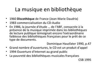 La musique en bibliothèque 
• 1960 Discothèque de France (Jean-Marie Daudrix) 
• 1983 commercialisation du CD-Audio 
• En 1986, la journée d‘étude … de l‘ABF, consacrée à la 
présence de la musique imprimée dans les bibliothèques 
de lecture publique témoignait encore l'extraordinaire 
faiblesse des bibliothèques françaises pour le prêt de ce 
type de documents. 
Dominique Hausfater 1990, p.47 
• Grand nombre d’ouvertures, le CD est un produit d’appel 
• 1994 Ouverture d’Internet au grand public 
• La pauvreté des bibliothèques musicales françaises 
CSB 1995 
 
