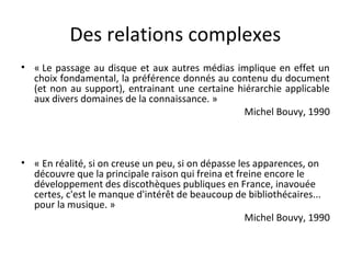 Des relations complexes 
• « Le passage au disque et aux autres médias implique en effet un 
choix fondamental, la préférence donnés au contenu du document 
(et non au support), entrainant une certaine hiérarchie applicable 
aux divers domaines de la connaissance. » 
Michel Bouvy, 1990 
• « En réalité, si on creuse un peu, si on dépasse les apparences, on 
découvre que la principale raison qui freina et freine encore le 
développement des discothèques publiques en France, inavouée 
certes, c'est le manque d'intérêt de beaucoup de bibliothécaires... 
pour la musique. » 
Michel Bouvy, 1990 
 