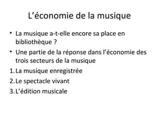 L’économie de la musique 
• La musique a-t-elle encore sa place en 
bibliothèque ? 
• Une partie de la réponse dans l’économie des 
trois secteurs de la musique 
1.La musique enregistrée 
2.Le spectacle vivant 
3.L’édition musicale 
 