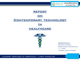 report
on
Contemporary technology
In
healthcare
Submitted by,
Kumar avinash
Sudhanshu srivastava
1st year
m.Arch (healthcare)
Laundry services in hospitals – linen handling
 