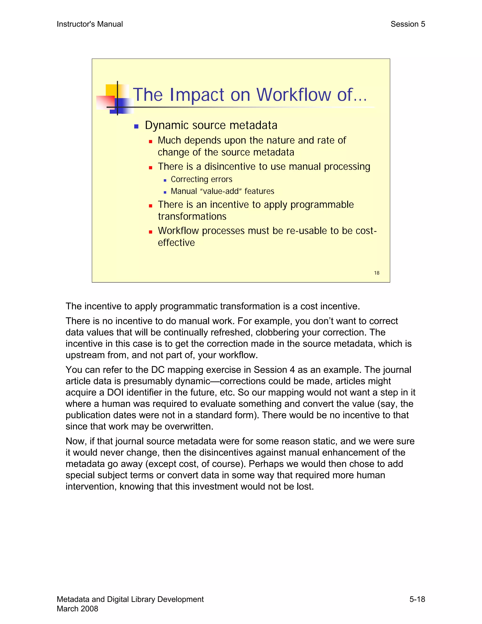 18
The Impact on Workflow of…
„ Dynamic source metadata
„ Much depends upon the nature and rate of
change of the source metadata
„ There is a disincentive to use manual processing
„ Correcting errors
„ Manual “value-add” features
„ There is an incentive to apply programmable
transformations
„ Workflow processes must be re-usable to be cost-
effective
Instructor's Manual Session 5
The incentive to apply programmatic transformation is a cost incentive.
There is no incentive to do manual work. For example, you don’t want to correct
data values that will be continually refreshed, clobbering your correction. The
incentive in this case is to get the correction made in the source metadata, which is
upstream from, and not part of, your workflow.
You can refer to the DC mapping exercise in Session 4 as an example. The journal
article data is presumably dynamic—corrections could be made, articles might
acquire a DOI identifier in the future, etc. So our mapping would not want a step in it
where a human was required to evaluate something and convert the value (say, the
publication dates were not in a standard form). There would be no incentive to that
since that work may be overwritten.
Now, if that journal source metadata were for some reason static, and we were sure
it would never change, then the disincentives against manual enhancement of the
metadata go away (except cost, of course). Perhaps we would then chose to add
special subject terms or convert data in some way that required more human
intervention, knowing that this investment would not be lost.
Metadata and Digital Library Development
March 2008
5-18
 