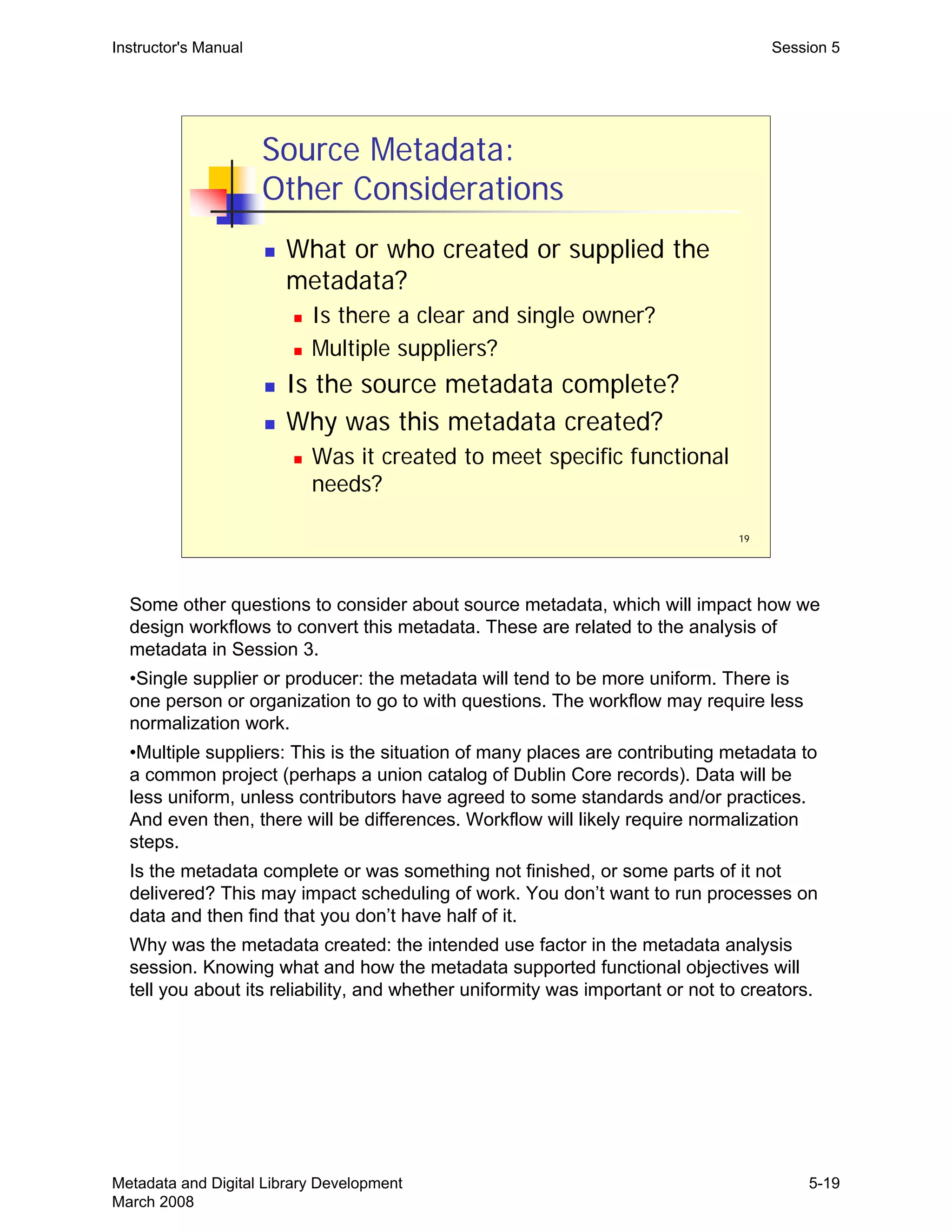 19
Source Metadata:
Other Considerations
„ What or who created or supplied the
metadata?
„ Is there a clear and single owner?
„ Multiple suppliers?
„ Is the source metadata complete?
„ Why was this metadata created?
„ Was it created to meet specific functional
needs?
Instructor's Manual Session 5
Some other questions to consider about source metadata, which will impact how we
design workflows to convert this metadata. These are related to the analysis of
metadata in Session 3.
•Single supplier or producer: the metadata will tend to be more uniform. There is
one person or organization to go to with questions. The workflow may require less
normalization work.
•Multiple suppliers: This is the situation of many places are contributing metadata to
a common project (perhaps a union catalog of Dublin Core records). Data will be
less uniform, unless contributors have agreed to some standards and/or practices.
And even then, there will be differences. Workflow will likely require normalization
steps.
Is the metadata complete or was something not finished, or some parts of it not
delivered? This may impact scheduling of work. You don’t want to run processes on
data and then find that you don’t have half of it.
Why was the metadata created: the intended use factor in the metadata analysis
session. Knowing what and how the metadata supported functional objectives will
tell you about its reliability, and whether uniformity was important or not to creators.
Metadata and Digital Library Development
March 2008
5-19
 