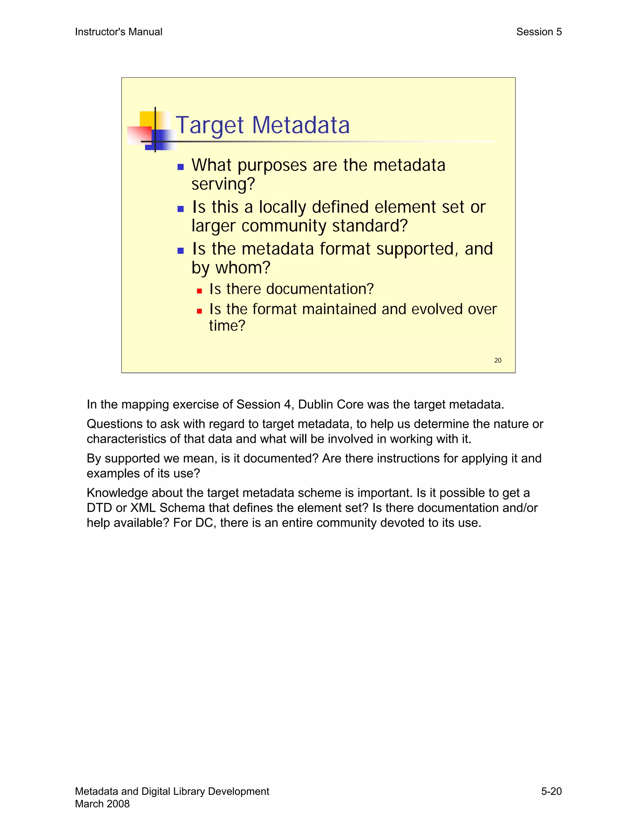 20
Target Metadata
„ What purposes are the metadata
serving?
„ Is this a locally defined element set or
larger community standard?
„ Is the metadata format supported, and
by whom?
„ Is there documentation?
„ Is the format maintained and evolved over
time?
Instructor's Manual Session 5
In the mapping exercise of Session 4, Dublin Core was the target metadata.

Questions to ask with regard to target metadata, to help us determine the nature or 

characteristics of that data and what will be involved in working with it.

By supported we mean, is it documented? Are there instructions for applying it and 

examples of its use?

Knowledge about the target metadata scheme is important. Is it possible to get a 

DTD or XML Schema that defines the element set? Is there documentation and/or 

help available? For DC, there is an entire community devoted to its use. 

Metadata and Digital Library Development
March 2008
5-20
 