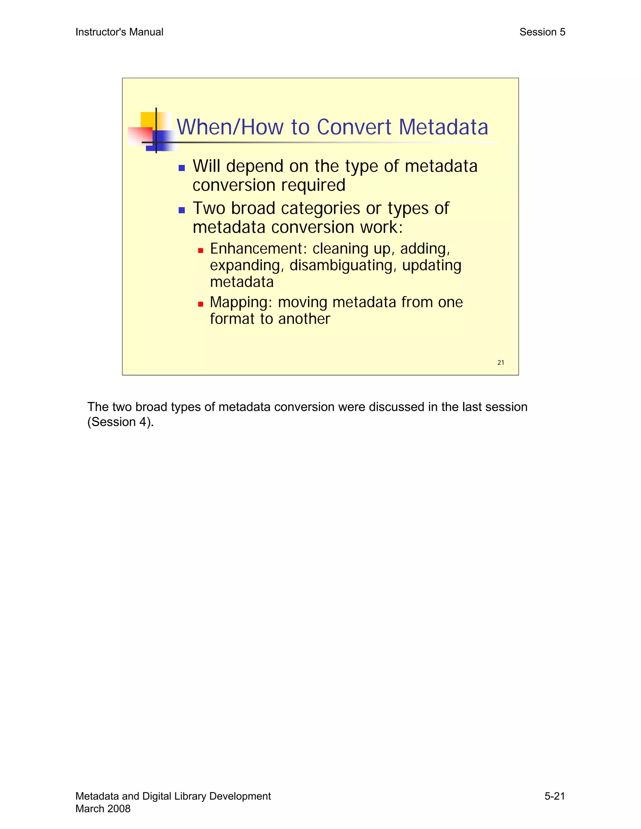 21
When/How to Convert Metadata
„ Will depend on the type of metadata
conversion required
„ Two broad categories or types of
metadata conversion work:
„ Enhancement: cleaning up, adding,
expanding, disambiguating, updating
metadata
„ Mapping: moving metadata from one
format to another
Instructor's Manual Session 5
The two broad types of metadata conversion were discussed in the last session
(Session 4).
Metadata and Digital Library Development
March 2008
5-21
 