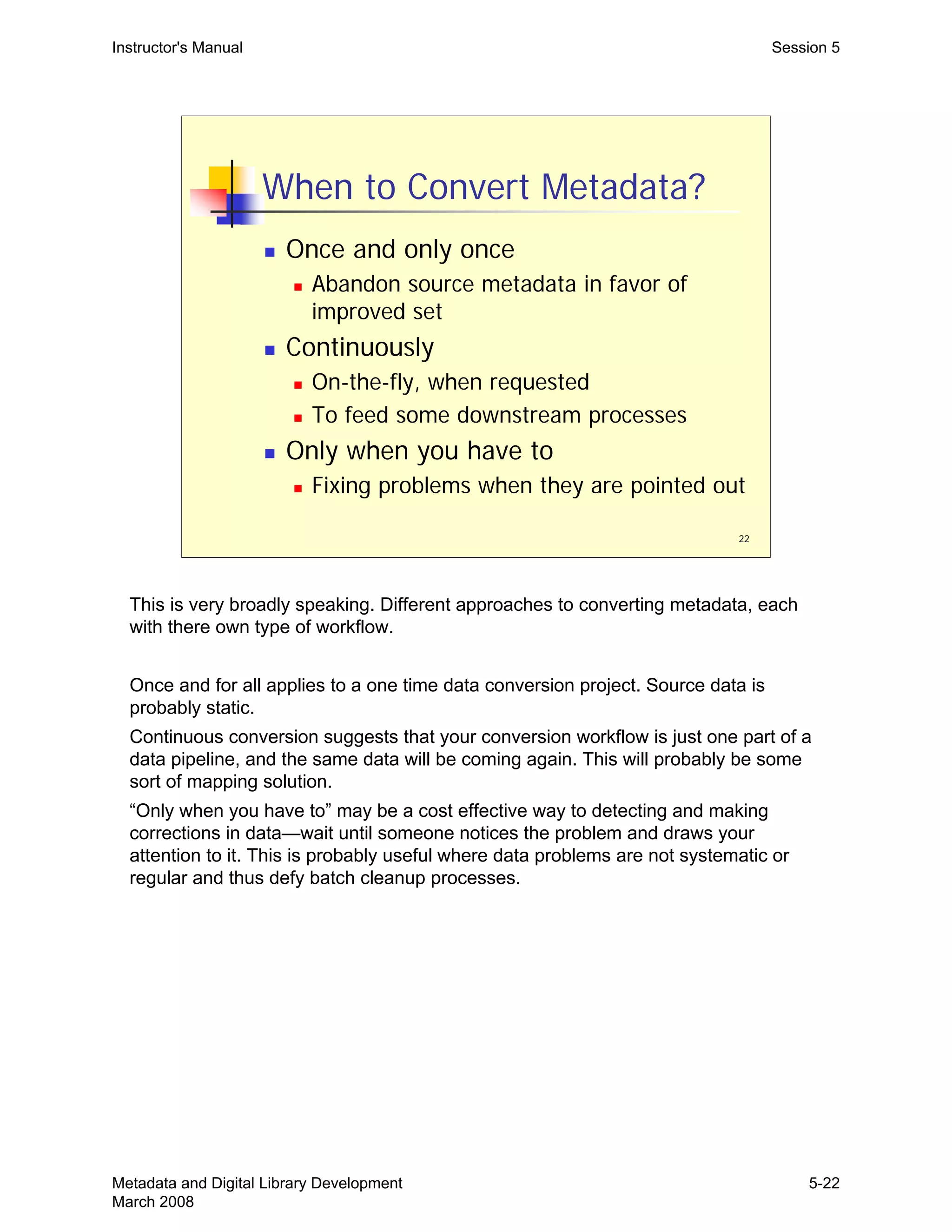 22
When to Convert Metadata?
„ Once and only once
„ Abandon source metadata in favor of
improved set
„ Continuously
„ On-the-fly, when requested
„ To feed some downstream processes
„ Only when you have to
„ Fixing problems when they are pointed out
Instructor's Manual Session 5
This is very broadly speaking. Different approaches to converting metadata, each 

with there own type of workflow.

Once and for all applies to a one time data conversion project. Source data is

probably static.

Continuous conversion suggests that your conversion workflow is just one part of a 

data pipeline, and the same data will be coming again. This will probably be some 

sort of mapping solution. 

“Only when you have to” may be a cost effective way to detecting and making 

corrections in data—wait until someone notices the problem and draws your 

attention to it. This is probably useful where data problems are not systematic or 

regular and thus defy batch cleanup processes.

Metadata and Digital Library Development
March 2008
5-22
 