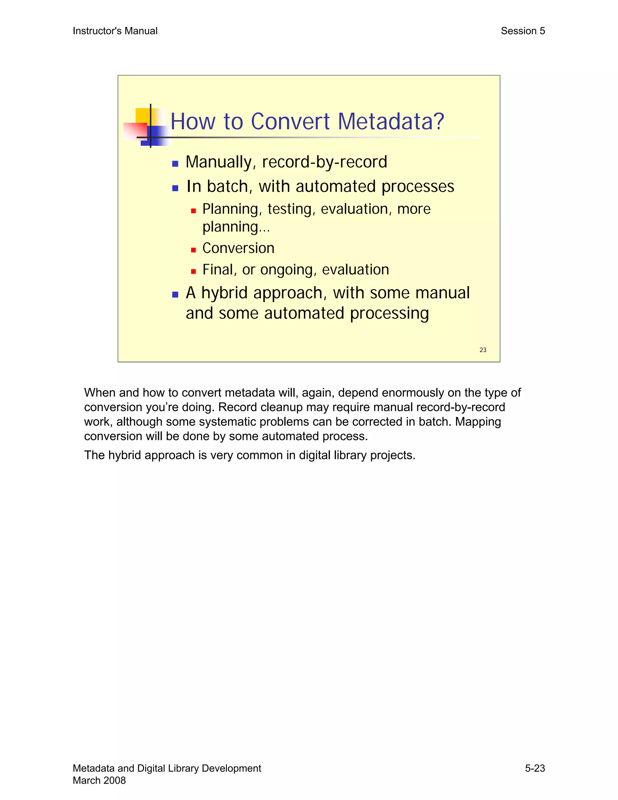 23
How to Convert Metadata?
„ Manually, record-by-record
„ In batch, with automated processes
„ Planning, testing, evaluation, more
planning…
„ Conversion
„ Final, or ongoing, evaluation
„ A hybrid approach, with some manual
and some automated processing
Instructor's Manual Session 5
When and how to convert metadata will, again, depend enormously on the type of
conversion you’re doing. Record cleanup may require manual record-by-record
work, although some systematic problems can be corrected in batch. Mapping
conversion will be done by some automated process.
The hybrid approach is very common in digital library projects.
Metadata and Digital Library Development
March 2008
5-23
 