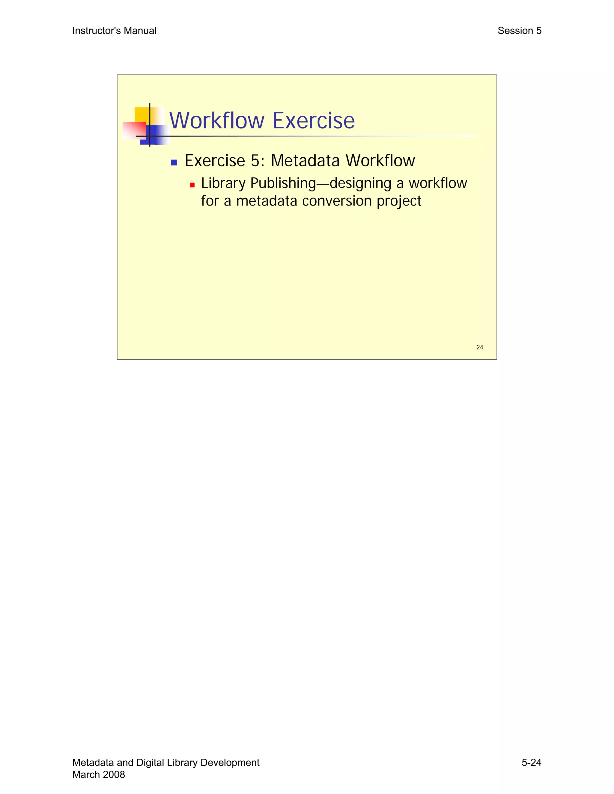 Instructor's Manual Session 5
Workflow Exercise
„ Exercise 5: Metadata Workflow
„ Library Publishing—designing a workflow
for a metadata conversion project
24
Metadata and Digital Library Development
March 2008
5-24
 