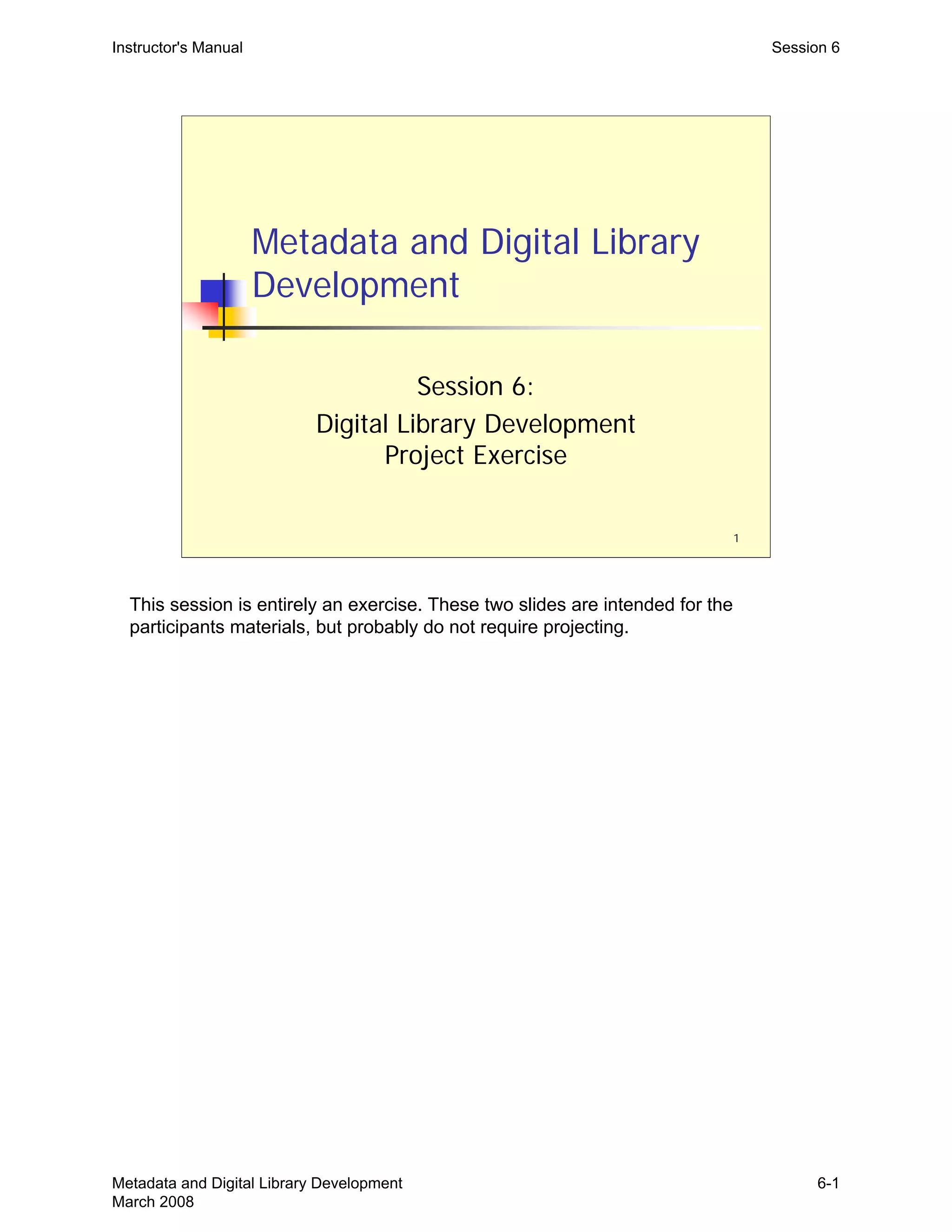 1
Metadata and Digital Library
Development
Session 6:
Digital Library Development
Project Exercise
Instructor's Manual Session 6
This session is entirely an exercise. These two slides are intended for the
participants materials, but probably do not require projecting.
Metadata and Digital Library Development
March 2008
6-1
 