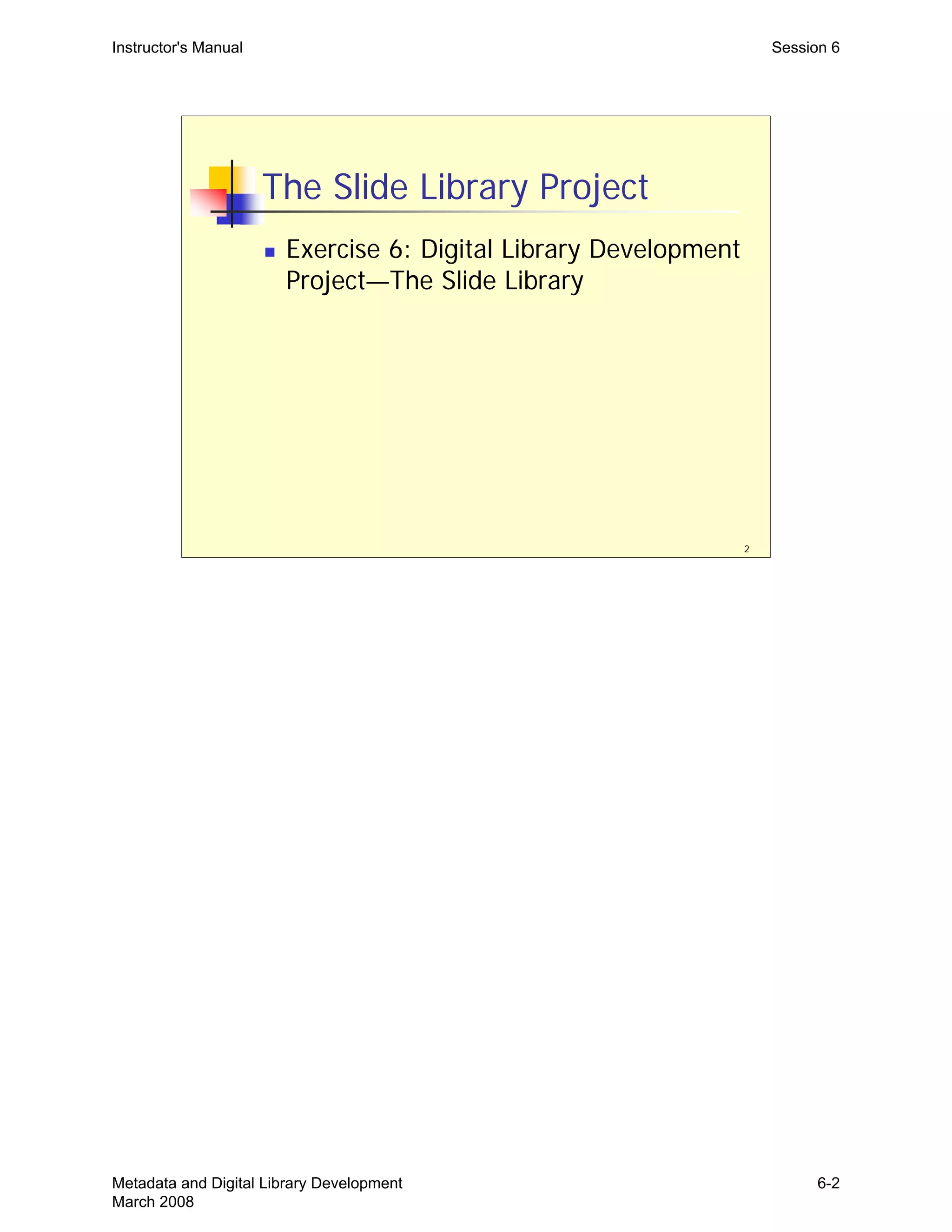Instructor's Manual Session 6
The Slide Library Project
„	 Exercise 6: Digital Library Development
Project—The Slide Library
2
Metadata and Digital Library Development
March 2008
6-2
 