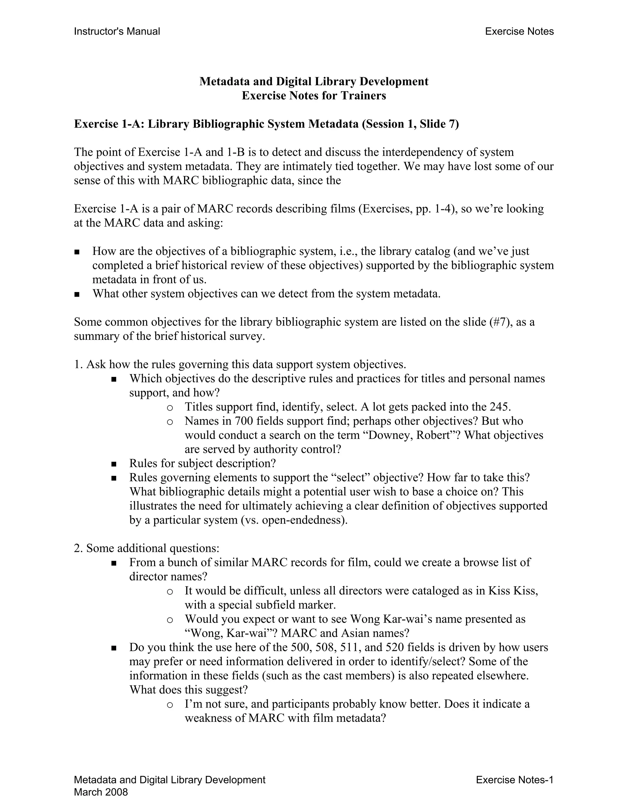 Instructor's Manual Exercise Notes
Metadata and Digital Library Development 

Exercise Notes for Trainers 

Exercise 1-A: Library Bibliographic System Metadata (Session 1, Slide 7)
The point of Exercise 1-A and 1-B is to detect and discuss the interdependency of system
objectives and system metadata. They are intimately tied together. We may have lost some of our
sense of this with MARC bibliographic data, since the
Exercise 1-A is a pair of MARC records describing films (Exercises, pp. 1-4), so we’re looking
at the MARC data and asking:
„ 	 How are the objectives of a bibliographic system, i.e., the library catalog (and we’ve just
completed a brief historical review of these objectives) supported by the bibliographic system
metadata in front of us.
„ 	 What other system objectives can we detect from the system metadata.
Some common objectives for the library bibliographic system are listed on the slide (#7), as a
summary of the brief historical survey.
1. Ask how the rules governing this data support system objectives.
„ 	 Which objectives do the descriptive rules and practices for titles and personal names
support, and how?
o	 Titles support find, identify, select. A lot gets packed into the 245.
o	 Names in 700 fields support find; perhaps other objectives? But who
would conduct a search on the term “Downey, Robert”? What objectives
are served by authority control?
„ 	 Rules for subject description?
„ 	 Rules governing elements to support the “select” objective? How far to take this?
What bibliographic details might a potential user wish to base a choice on? This
illustrates the need for ultimately achieving a clear definition of objectives supported
by a particular system (vs. open-endedness).
2. Some additional questions:
„ 	 From a bunch of similar MARC records for film, could we create a browse list of
director names?
o	 It would be difficult, unless all directors were cataloged as in Kiss Kiss,
with a special subfield marker.
o	 Would you expect or want to see Wong Kar-wai’s name presented as
“Wong, Kar-wai”? MARC and Asian names?
„ 	 Do you think the use here of the 500, 508, 511, and 520 fields is driven by how users
may prefer or need information delivered in order to identify/select? Some of the
information in these fields (such as the cast members) is also repeated elsewhere.
What does this suggest?
o	 I’m not sure, and participants probably know better. Does it indicate a
weakness of MARC with film metadata?
Metadata and Digital Library Development
March 2008
Exercise Notes-1
 