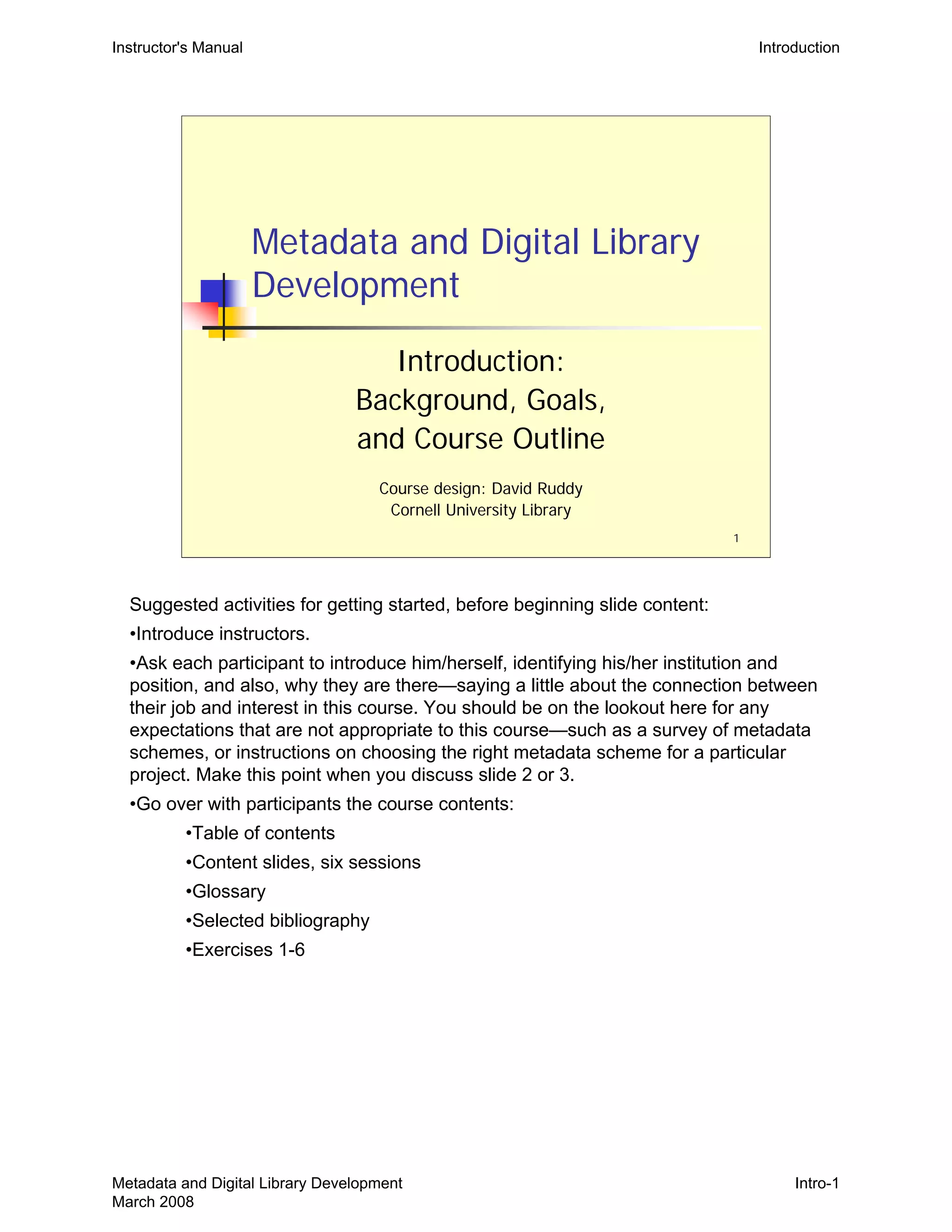 Instructor's Manual Introduction
Metadata and Digital Library
Development
Introduction:
Background, Goals,
and Course Outline
Course design: David Ruddy

Cornell University Library

1
Suggested activities for getting started, before beginning slide content:
•Introduce instructors.
•Ask each participant to introduce him/herself, identifying his/her institution and
position, and also, why they are there—saying a little about the connection between
their job and interest in this course. You should be on the lookout here for any
expectations that are not appropriate to this course—such as a survey of metadata
schemes, or instructions on choosing the right metadata scheme for a particular
project. Make this point when you discuss slide 2 or 3.
•Go over with participants the course contents:
•Table of contents
•Content slides, six sessions
•Glossary
•Selected bibliography
•Exercises 1-6
Metadata and Digital Library Development
March 2008
Intro-1
 