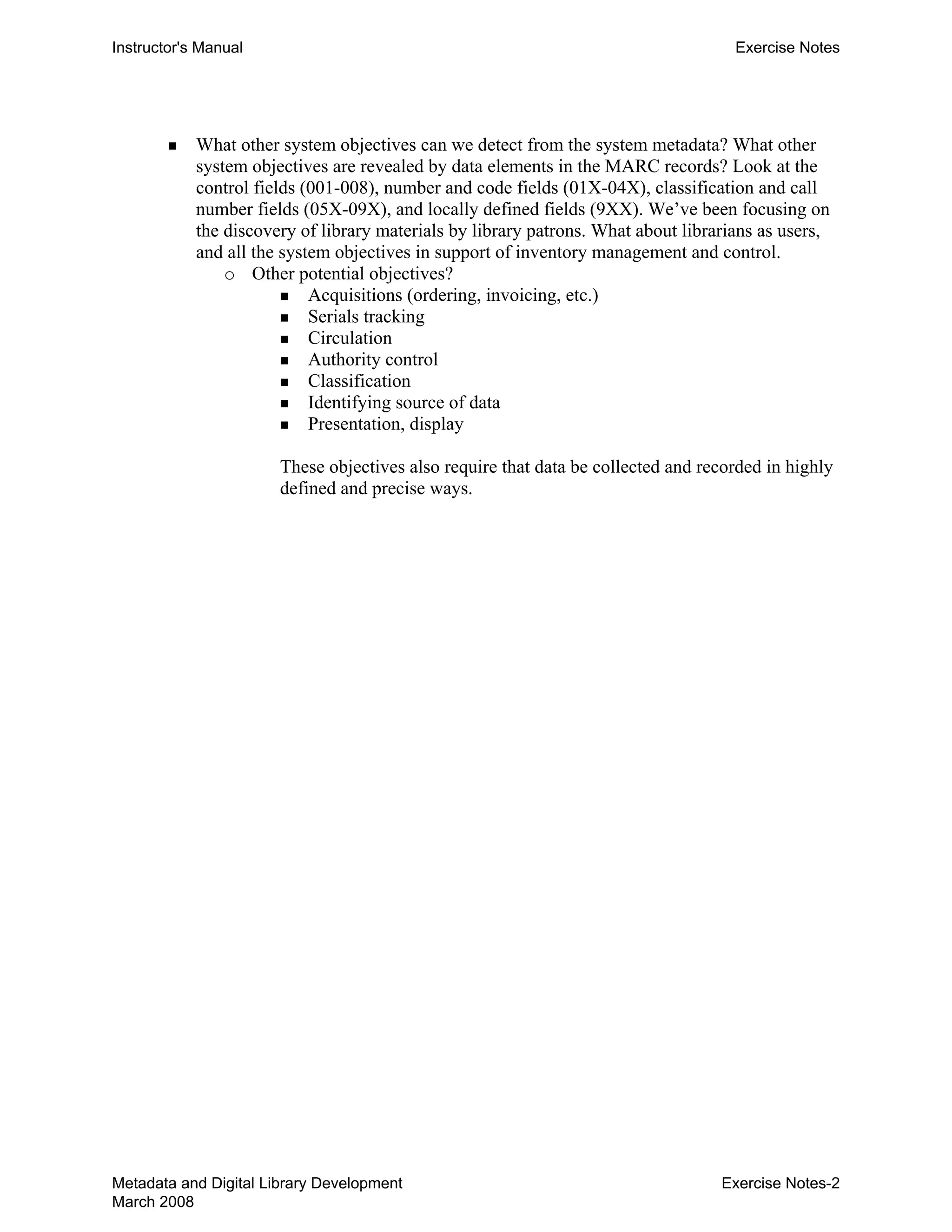 Instructor's Manual Exercise Notes
„ 	 What other system objectives can we detect from the system metadata? What other
system objectives are revealed by data elements in the MARC records? Look at the
control fields (001-008), number and code fields (01X-04X), classification and call
number fields (05X-09X), and locally defined fields (9XX). We’ve been focusing on
the discovery of library materials by library patrons. What about librarians as users,
and all the system objectives in support of inventory management and control.
o	 Other potential objectives?

„ Acquisitions (ordering, invoicing, etc.) 

„ Serials tracking 

„ Circulation 

„ Authority control 

„ Classification 

„ Identifying source of data 

„ Presentation, display 

These objectives also require that data be collected and recorded in highly
defined and precise ways.
Metadata and Digital Library Development
March 2008
Exercise Notes-2
 
