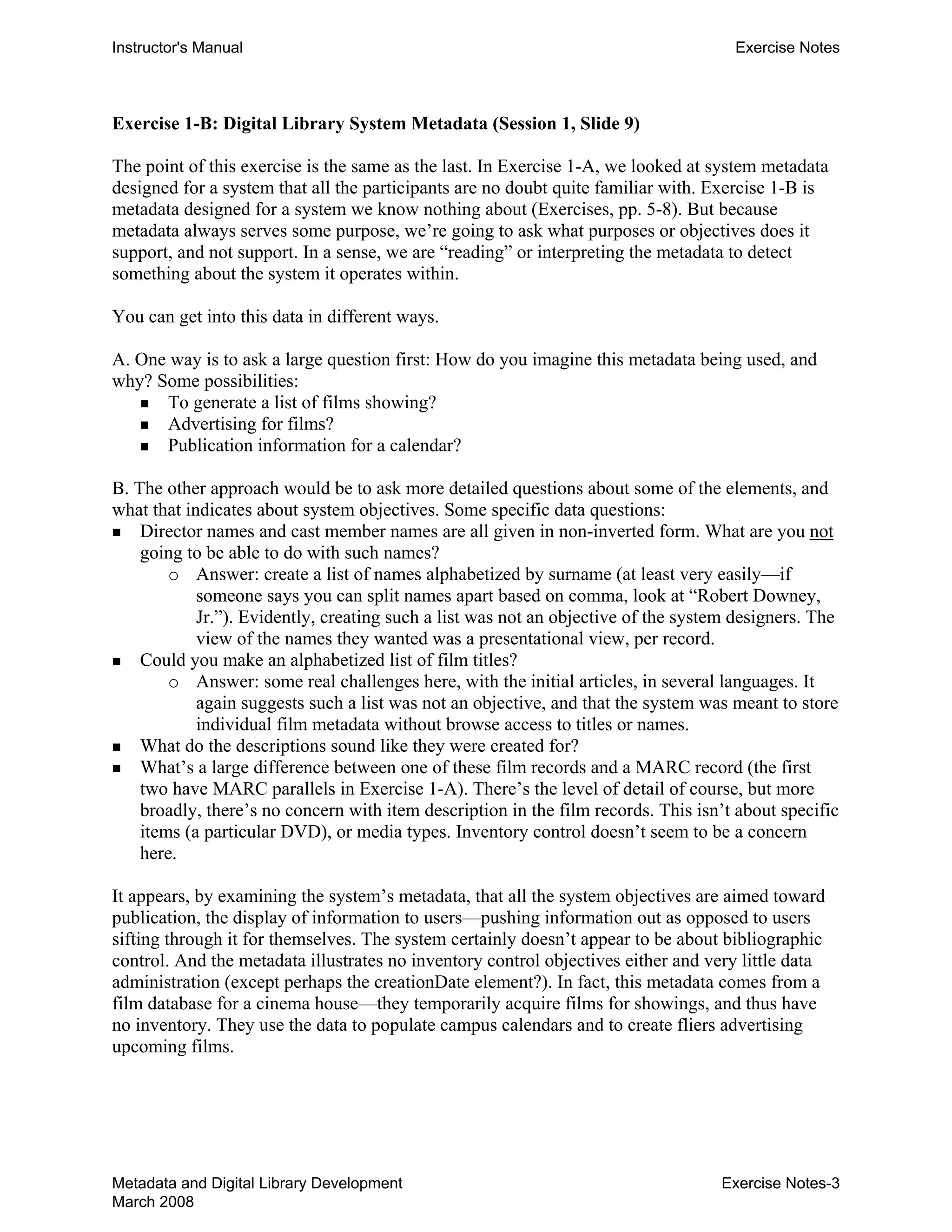 Instructor's Manual Exercise Notes
Exercise 1-B: Digital Library System Metadata (Session 1, Slide 9)
The point of this exercise is the same as the last. In Exercise 1-A, we looked at system metadata
designed for a system that all the participants are no doubt quite familiar with. Exercise 1-B is
metadata designed for a system we know nothing about (Exercises, pp. 5-8). But because
metadata always serves some purpose, we’re going to ask what purposes or objectives does it
support, and not support. In a sense, we are “reading” or interpreting the metadata to detect
something about the system it operates within.
You can get into this data in different ways.
A. One way is to ask a large question first: How do you imagine this metadata being used, and
why? Some possibilities:
„ To generate a list of films showing?
„ Advertising for films?
„ Publication information for a calendar?
B. The other approach would be to ask more detailed questions about some of the elements, and
what that indicates about system objectives. Some specific data questions:
„ Director names and cast member names are all given in non-inverted form. What are you not
going to be able to do with such names?
o	 Answer: create a list of names alphabetized by surname (at least very easily—if
someone says you can split names apart based on comma, look at “Robert Downey,
Jr.”). Evidently, creating such a list was not an objective of the system designers. The
view of the names they wanted was a presentational view, per record.
„ 	 Could you make an alphabetized list of film titles?
o	 Answer: some real challenges here, with the initial articles, in several languages. It
again suggests such a list was not an objective, and that the system was meant to store
individual film metadata without browse access to titles or names.
„ 	 What do the descriptions sound like they were created for?
„ 	 What’s a large difference between one of these film records and a MARC record (the first
two have MARC parallels in Exercise 1-A). There’s the level of detail of course, but more
broadly, there’s no concern with item description in the film records. This isn’t about specific
items (a particular DVD), or media types. Inventory control doesn’t seem to be a concern
here.
It appears, by examining the system’s metadata, that all the system objectives are aimed toward
publication, the display of information to users—pushing information out as opposed to users
sifting through it for themselves. The system certainly doesn’t appear to be about bibliographic
control. And the metadata illustrates no inventory control objectives either and very little data
administration (except perhaps the creationDate element?). In fact, this metadata comes from a
film database for a cinema house—they temporarily acquire films for showings, and thus have
no inventory. They use the data to populate campus calendars and to create fliers advertising
upcoming films.
Metadata and Digital Library Development
March 2008
Exercise Notes-3
 
