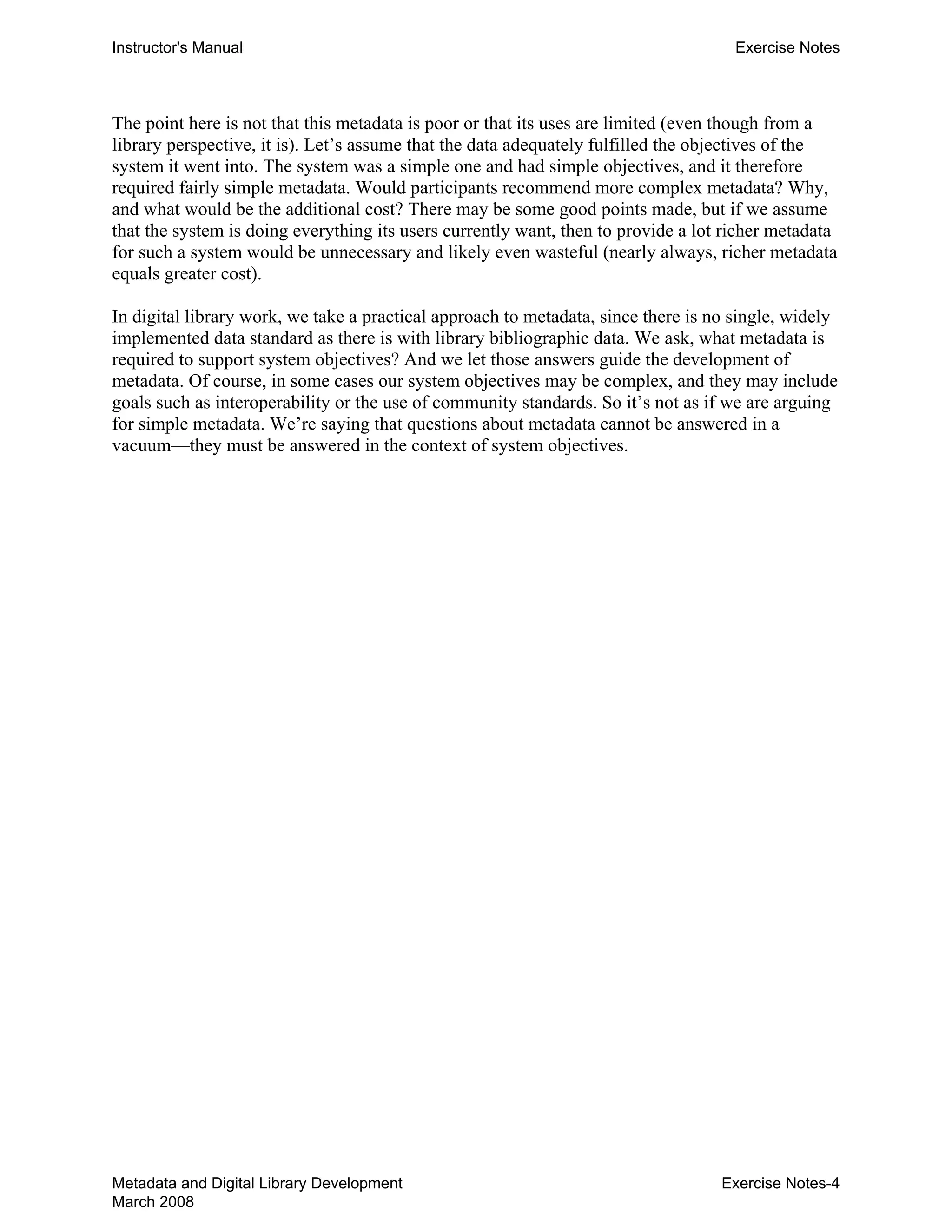 Instructor's Manual Exercise Notes
The point here is not that this metadata is poor or that its uses are limited (even though from a
library perspective, it is). Let’s assume that the data adequately fulfilled the objectives of the
system it went into. The system was a simple one and had simple objectives, and it therefore
required fairly simple metadata. Would participants recommend more complex metadata? Why,
and what would be the additional cost? There may be some good points made, but if we assume
that the system is doing everything its users currently want, then to provide a lot richer metadata
for such a system would be unnecessary and likely even wasteful (nearly always, richer metadata
equals greater cost).
In digital library work, we take a practical approach to metadata, since there is no single, widely
implemented data standard as there is with library bibliographic data. We ask, what metadata is
required to support system objectives? And we let those answers guide the development of
metadata. Of course, in some cases our system objectives may be complex, and they may include
goals such as interoperability or the use of community standards. So it’s not as if we are arguing
for simple metadata. We’re saying that questions about metadata cannot be answered in a
vacuum—they must be answered in the context of system objectives.
Metadata and Digital Library Development
March 2008
Exercise Notes-4
 
