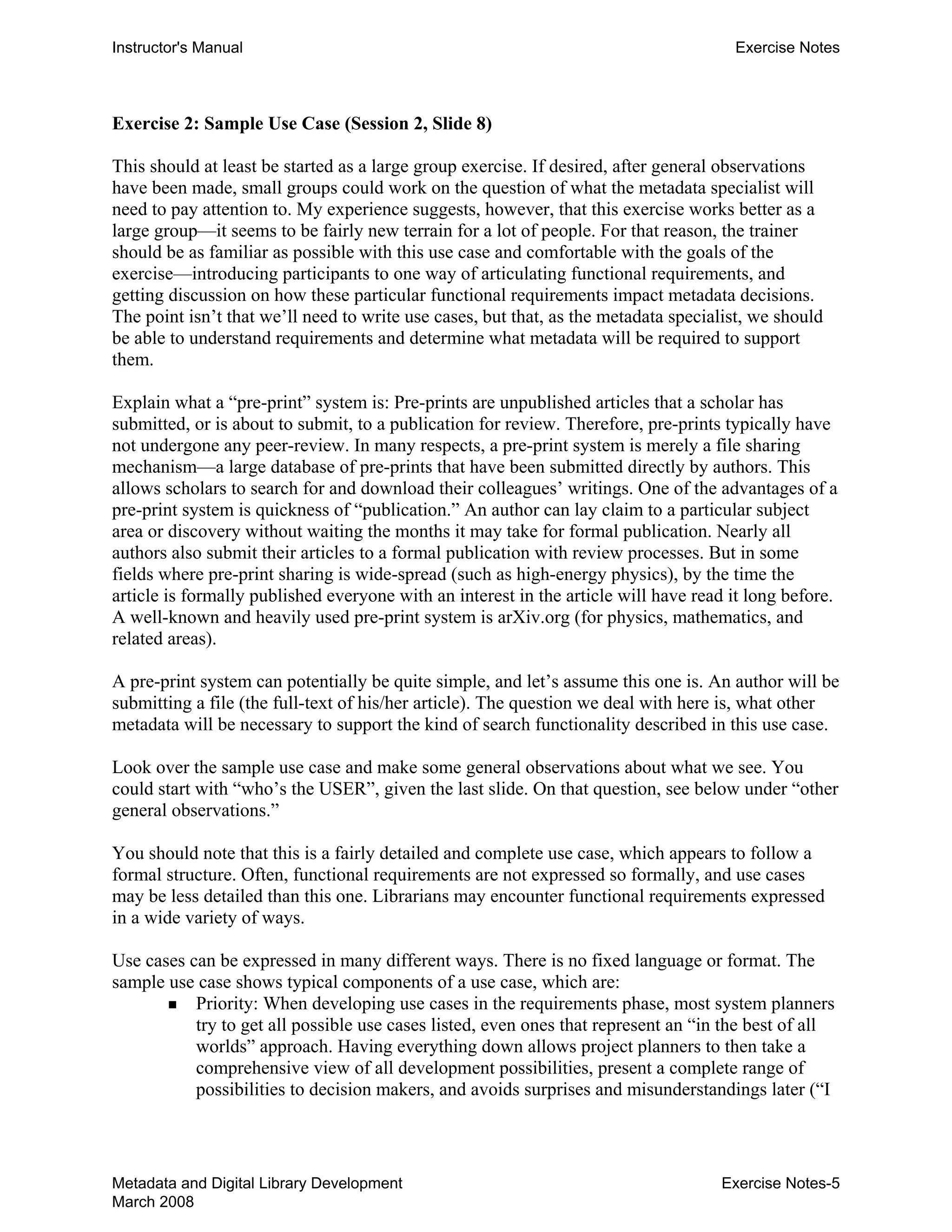 Instructor's Manual Exercise Notes
Exercise 2: Sample Use Case (Session 2, Slide 8)
This should at least be started as a large group exercise. If desired, after general observations
have been made, small groups could work on the question of what the metadata specialist will
need to pay attention to. My experience suggests, however, that this exercise works better as a
large group—it seems to be fairly new terrain for a lot of people. For that reason, the trainer
should be as familiar as possible with this use case and comfortable with the goals of the
exercise—introducing participants to one way of articulating functional requirements, and
getting discussion on how these particular functional requirements impact metadata decisions.
The point isn’t that we’ll need to write use cases, but that, as the metadata specialist, we should
be able to understand requirements and determine what metadata will be required to support
them.
Explain what a “pre-print” system is: Pre-prints are unpublished articles that a scholar has
submitted, or is about to submit, to a publication for review. Therefore, pre-prints typically have
not undergone any peer-review. In many respects, a pre-print system is merely a file sharing
mechanism—a large database of pre-prints that have been submitted directly by authors. This
allows scholars to search for and download their colleagues’ writings. One of the advantages of a
pre-print system is quickness of “publication.” An author can lay claim to a particular subject
area or discovery without waiting the months it may take for formal publication. Nearly all
authors also submit their articles to a formal publication with review processes. But in some
fields where pre-print sharing is wide-spread (such as high-energy physics), by the time the
article is formally published everyone with an interest in the article will have read it long before.
A well-known and heavily used pre-print system is arXiv.org (for physics, mathematics, and
related areas).
A pre-print system can potentially be quite simple, and let’s assume this one is. An author will be
submitting a file (the full-text of his/her article). The question we deal with here is, what other
metadata will be necessary to support the kind of search functionality described in this use case.
Look over the sample use case and make some general observations about what we see. You
could start with “who’s the USER”, given the last slide. On that question, see below under “other
general observations.”
You should note that this is a fairly detailed and complete use case, which appears to follow a
formal structure. Often, functional requirements are not expressed so formally, and use cases
may be less detailed than this one. Librarians may encounter functional requirements expressed
in a wide variety of ways.
Use cases can be expressed in many different ways. There is no fixed language or format. The
sample use case shows typical components of a use case, which are:
„ Priority: When developing use cases in the requirements phase, most system planners
try to get all possible use cases listed, even ones that represent an “in the best of all
worlds” approach. Having everything down allows project planners to then take a
comprehensive view of all development possibilities, present a complete range of
possibilities to decision makers, and avoids surprises and misunderstandings later (“I
Metadata and Digital Library Development
March 2008
Exercise Notes-5
 