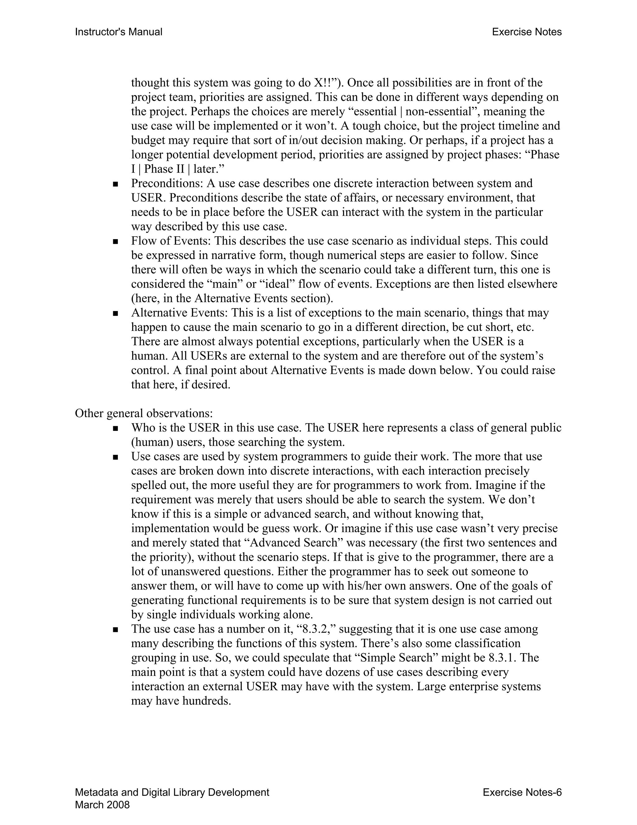 Instructor's Manual Exercise Notes
thought this system was going to do X!!”). Once all possibilities are in front of the
project team, priorities are assigned. This can be done in different ways depending on
the project. Perhaps the choices are merely “essential | non-essential”, meaning the
use case will be implemented or it won’t. A tough choice, but the project timeline and
budget may require that sort of in/out decision making. Or perhaps, if a project has a
longer potential development period, priorities are assigned by project phases: “Phase
I | Phase II | later.”
„ 	 Preconditions: A use case describes one discrete interaction between system and
USER. Preconditions describe the state of affairs, or necessary environment, that
needs to be in place before the USER can interact with the system in the particular
way described by this use case.
„ 	 Flow of Events: This describes the use case scenario as individual steps. This could
be expressed in narrative form, though numerical steps are easier to follow. Since
there will often be ways in which the scenario could take a different turn, this one is
considered the “main” or “ideal” flow of events. Exceptions are then listed elsewhere
(here, in the Alternative Events section).
„ 	 Alternative Events: This is a list of exceptions to the main scenario, things that may
happen to cause the main scenario to go in a different direction, be cut short, etc.
There are almost always potential exceptions, particularly when the USER is a
human. All USERs are external to the system and are therefore out of the system’s
control. A final point about Alternative Events is made down below. You could raise
that here, if desired.
Other general observations:
„ Who is the USER in this use case. The USER here represents a class of general public
(human) users, those searching the system.
„ Use cases are used by system programmers to guide their work. The more that use
cases are broken down into discrete interactions, with each interaction precisely
spelled out, the more useful they are for programmers to work from. Imagine if the
requirement was merely that users should be able to search the system. We don’t
know if this is a simple or advanced search, and without knowing that,
implementation would be guess work. Or imagine if this use case wasn’t very precise
and merely stated that “Advanced Search” was necessary (the first two sentences and
the priority), without the scenario steps. If that is give to the programmer, there are a
lot of unanswered questions. Either the programmer has to seek out someone to
answer them, or will have to come up with his/her own answers. One of the goals of
generating functional requirements is to be sure that system design is not carried out
by single individuals working alone.
„ The use case has a number on it, “8.3.2,” suggesting that it is one use case among
many describing the functions of this system. There’s also some classification
grouping in use. So, we could speculate that “Simple Search” might be 8.3.1. The
main point is that a system could have dozens of use cases describing every
interaction an external USER may have with the system. Large enterprise systems
may have hundreds.
Metadata and Digital Library Development
March 2008
Exercise Notes-6
 