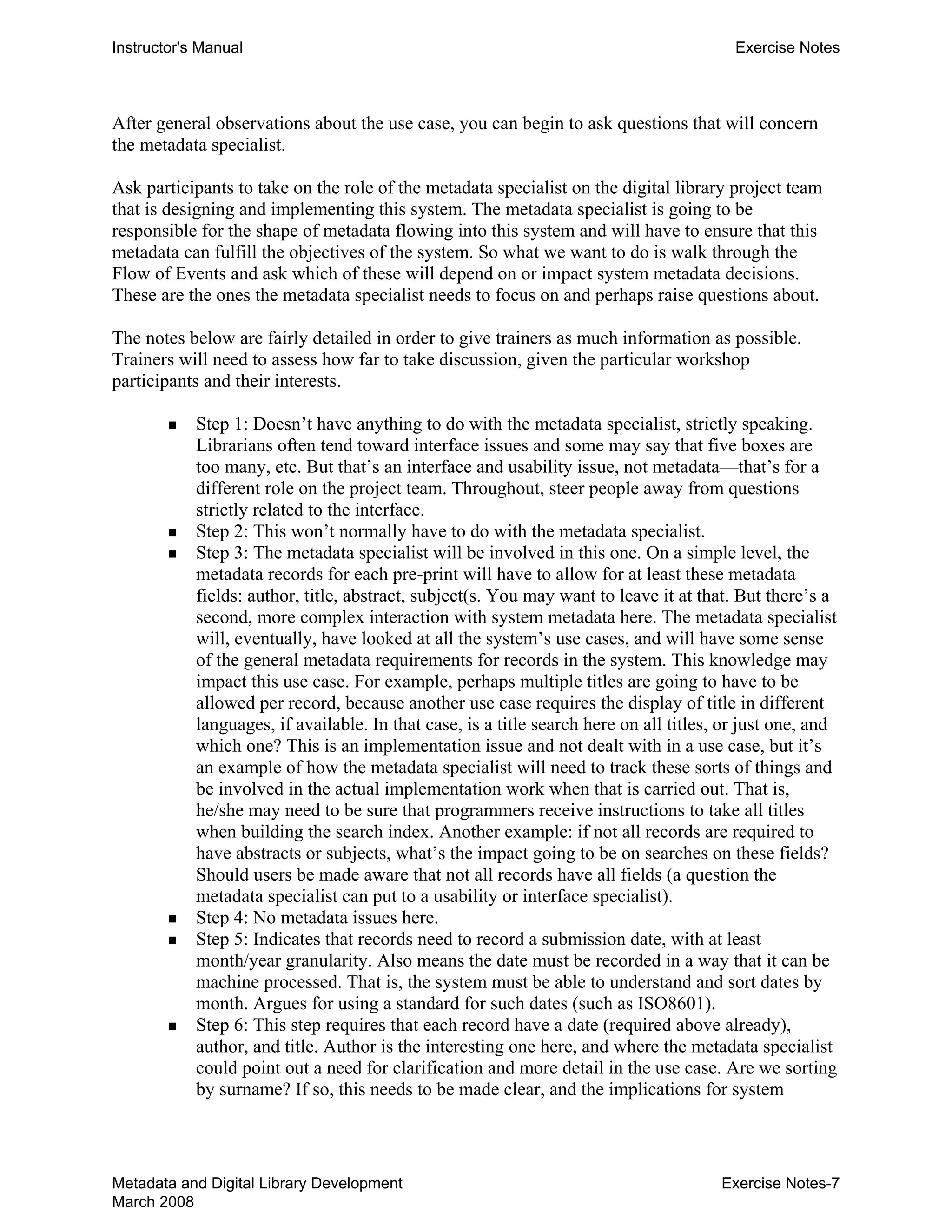 Instructor's Manual Exercise Notes
After general observations about the use case, you can begin to ask questions that will concern
the metadata specialist.
Ask participants to take on the role of the metadata specialist on the digital library project team
that is designing and implementing this system. The metadata specialist is going to be
responsible for the shape of metadata flowing into this system and will have to ensure that this
metadata can fulfill the objectives of the system. So what we want to do is walk through the
Flow of Events and ask which of these will depend on or impact system metadata decisions.
These are the ones the metadata specialist needs to focus on and perhaps raise questions about.
The notes below are fairly detailed in order to give trainers as much information as possible.
Trainers will need to assess how far to take discussion, given the particular workshop
participants and their interests.
„ 	 Step 1: Doesn’t have anything to do with the metadata specialist, strictly speaking.
Librarians often tend toward interface issues and some may say that five boxes are
too many, etc. But that’s an interface and usability issue, not metadata—that’s for a
different role on the project team. Throughout, steer people away from questions
strictly related to the interface.
„ 	 Step 2: This won’t normally have to do with the metadata specialist.
„ 	 Step 3: The metadata specialist will be involved in this one. On a simple level, the
metadata records for each pre-print will have to allow for at least these metadata
fields: author, title, abstract, subject(s. You may want to leave it at that. But there’s a
second, more complex interaction with system metadata here. The metadata specialist
will, eventually, have looked at all the system’s use cases, and will have some sense
of the general metadata requirements for records in the system. This knowledge may
impact this use case. For example, perhaps multiple titles are going to have to be
allowed per record, because another use case requires the display of title in different
languages, if available. In that case, is a title search here on all titles, or just one, and
which one? This is an implementation issue and not dealt with in a use case, but it’s
an example of how the metadata specialist will need to track these sorts of things and
be involved in the actual implementation work when that is carried out. That is,
he/she may need to be sure that programmers receive instructions to take all titles
when building the search index. Another example: if not all records are required to
have abstracts or subjects, what’s the impact going to be on searches on these fields?
Should users be made aware that not all records have all fields (a question the
metadata specialist can put to a usability or interface specialist).
„ 	 Step 4: No metadata issues here.
„ 	 Step 5: Indicates that records need to record a submission date, with at least
month/year granularity. Also means the date must be recorded in a way that it can be
machine processed. That is, the system must be able to understand and sort dates by
month. Argues for using a standard for such dates (such as ISO8601).
„ 	 Step 6: This step requires that each record have a date (required above already),
author, and title. Author is the interesting one here, and where the metadata specialist
could point out a need for clarification and more detail in the use case. Are we sorting
by surname? If so, this needs to be made clear, and the implications for system
Metadata and Digital Library Development
March 2008
Exercise Notes-7
 