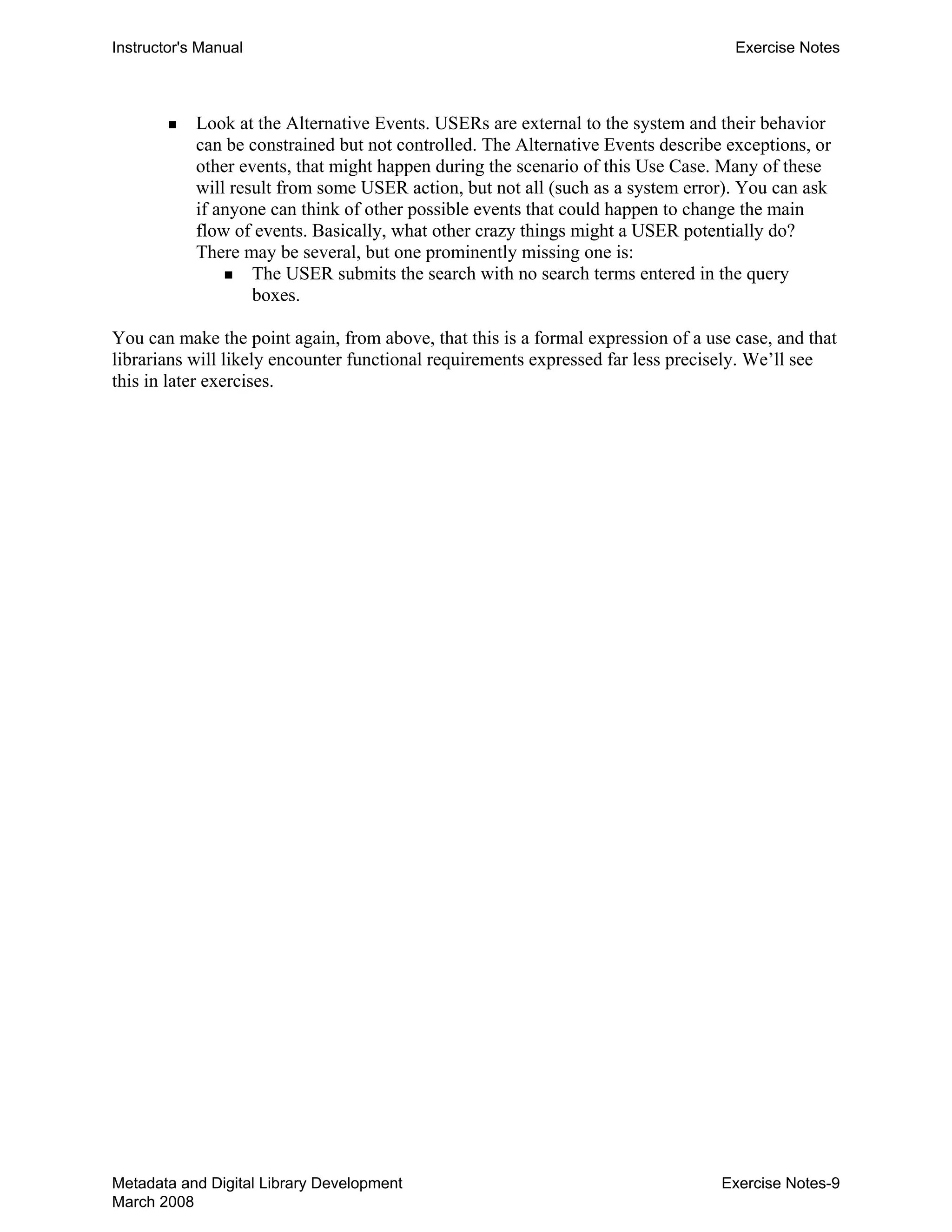 Instructor's Manual Exercise Notes
„ 	 Look at the Alternative Events. USERs are external to the system and their behavior
can be constrained but not controlled. The Alternative Events describe exceptions, or
other events, that might happen during the scenario of this Use Case. Many of these
will result from some USER action, but not all (such as a system error). You can ask
if anyone can think of other possible events that could happen to change the main
flow of events. Basically, what other crazy things might a USER potentially do?
There may be several, but one prominently missing one is:
„ 	 The USER submits the search with no search terms entered in the query
boxes.
You can make the point again, from above, that this is a formal expression of a use case, and that
librarians will likely encounter functional requirements expressed far less precisely. We’ll see
this in later exercises.
Metadata and Digital Library Development
March 2008
Exercise Notes-9
 