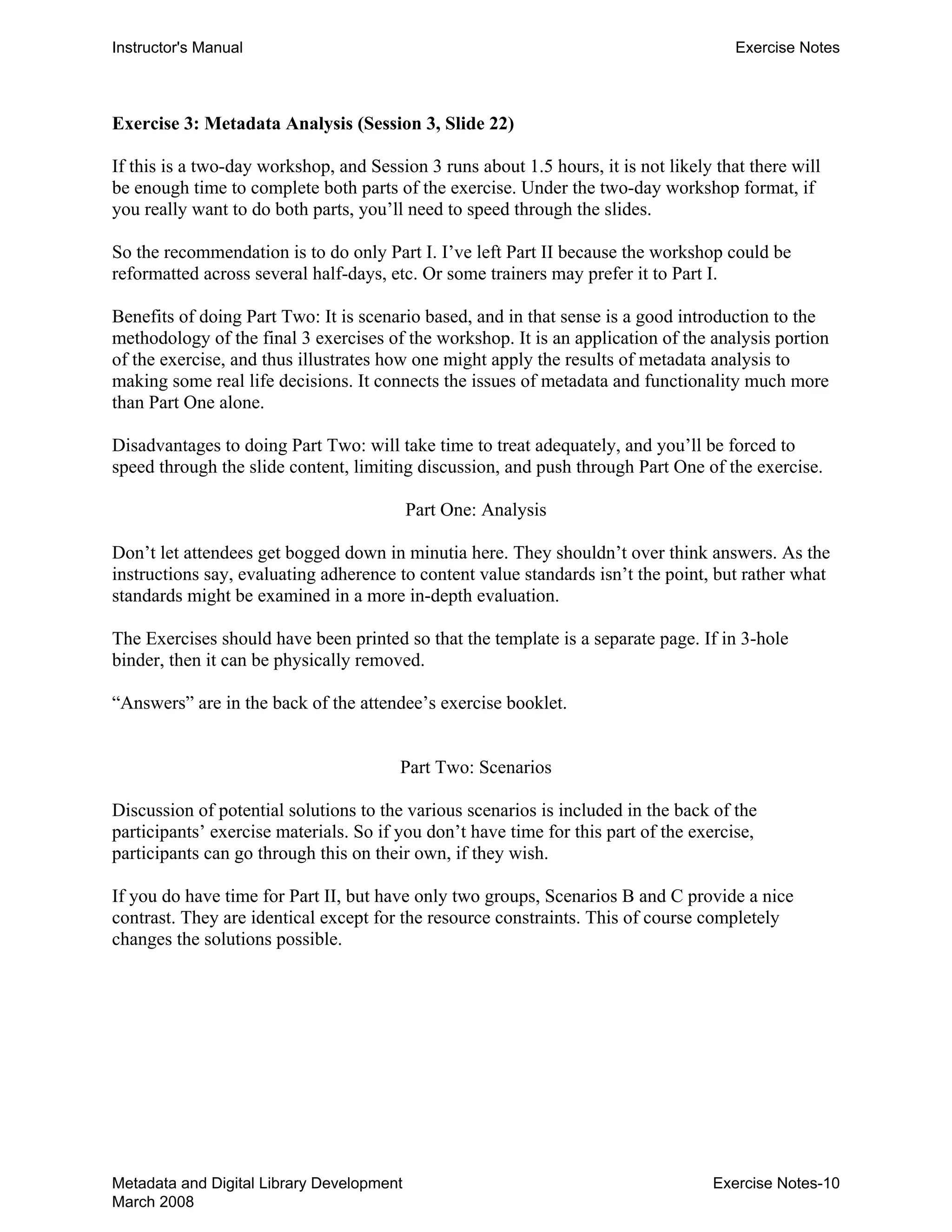 Instructor's Manual Exercise Notes
Exercise 3: Metadata Analysis (Session 3, Slide 22)
If this is a two-day workshop, and Session 3 runs about 1.5 hours, it is not likely that there will
be enough time to complete both parts of the exercise. Under the two-day workshop format, if
you really want to do both parts, you’ll need to speed through the slides.
So the recommendation is to do only Part I. I’ve left Part II because the workshop could be
reformatted across several half-days, etc. Or some trainers may prefer it to Part I.
Benefits of doing Part Two: It is scenario based, and in that sense is a good introduction to the
methodology of the final 3 exercises of the workshop. It is an application of the analysis portion
of the exercise, and thus illustrates how one might apply the results of metadata analysis to
making some real life decisions. It connects the issues of metadata and functionality much more
than Part One alone.
Disadvantages to doing Part Two: will take time to treat adequately, and you’ll be forced to
speed through the slide content, limiting discussion, and push through Part One of the exercise.
Part One: Analysis
Don’t let attendees get bogged down in minutia here. They shouldn’t over think answers. As the
instructions say, evaluating adherence to content value standards isn’t the point, but rather what
standards might be examined in a more in-depth evaluation.
The Exercises should have been printed so that the template is a separate page. If in 3-hole
binder, then it can be physically removed.
“Answers” are in the back of the attendee’s exercise booklet.
Part Two: Scenarios
Discussion of potential solutions to the various scenarios is included in the back of the
participants’ exercise materials. So if you don’t have time for this part of the exercise,
participants can go through this on their own, if they wish.
If you do have time for Part II, but have only two groups, Scenarios B and C provide a nice
contrast. They are identical except for the resource constraints. This of course completely
changes the solutions possible.
Metadata and Digital Library Development
March 2008
Exercise Notes-10
 