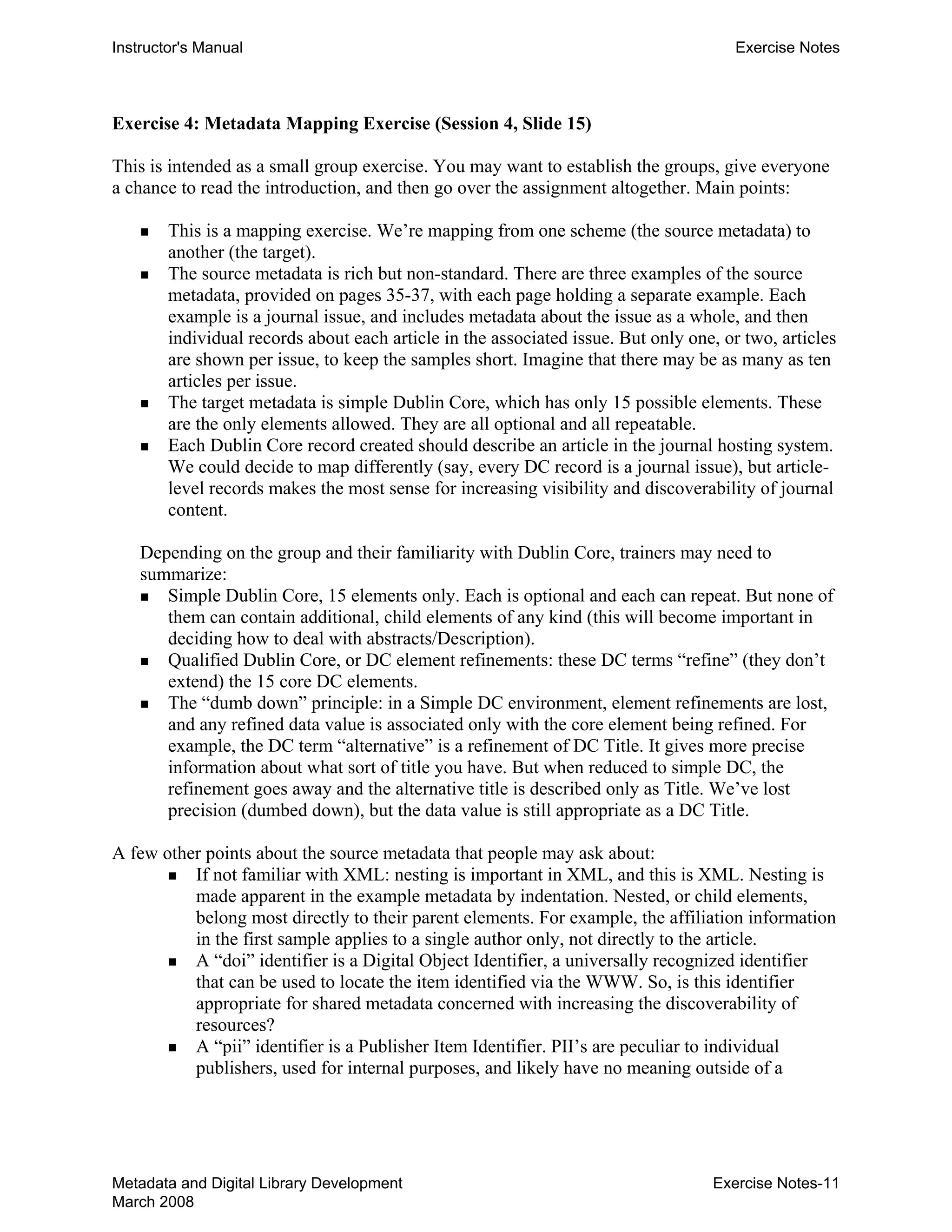 Instructor's Manual Exercise Notes
Exercise 4: Metadata Mapping Exercise (Session 4, Slide 15)
This is intended as a small group exercise. You may want to establish the groups, give everyone
a chance to read the introduction, and then go over the assignment altogether. Main points:
„ 	 This is a mapping exercise. We’re mapping from one scheme (the source metadata) to
another (the target).
„ 	 The source metadata is rich but non-standard. There are three examples of the source
metadata, provided on pages 35-37, with each page holding a separate example. Each
example is a journal issue, and includes metadata about the issue as a whole, and then
individual records about each article in the associated issue. But only one, or two, articles
are shown per issue, to keep the samples short. Imagine that there may be as many as ten
articles per issue.
„ 	 The target metadata is simple Dublin Core, which has only 15 possible elements. These
are the only elements allowed. They are all optional and all repeatable.
„ 	 Each Dublin Core record created should describe an article in the journal hosting system.
We could decide to map differently (say, every DC record is a journal issue), but article-
level records makes the most sense for increasing visibility and discoverability of journal
content.
Depending on the group and their familiarity with Dublin Core, trainers may need to
summarize:
„ Simple Dublin Core, 15 elements only. Each is optional and each can repeat. But none of
them can contain additional, child elements of any kind (this will become important in
deciding how to deal with abstracts/Description).
„ Qualified Dublin Core, or DC element refinements: these DC terms “refine” (they don’t
extend) the 15 core DC elements.
„ 	 The “dumb down” principle: in a Simple DC environment, element refinements are lost,
and any refined data value is associated only with the core element being refined. For
example, the DC term “alternative” is a refinement of DC Title. It gives more precise
information about what sort of title you have. But when reduced to simple DC, the
refinement goes away and the alternative title is described only as Title. We’ve lost
precision (dumbed down), but the data value is still appropriate as a DC Title.
A few other points about the source metadata that people may ask about:
„ If not familiar with XML: nesting is important in XML, and this is XML. Nesting is
made apparent in the example metadata by indentation. Nested, or child elements,
belong most directly to their parent elements. For example, the affiliation information
in the first sample applies to a single author only, not directly to the article.
„ A “doi” identifier is a Digital Object Identifier, a universally recognized identifier
that can be used to locate the item identified via the WWW. So, is this identifier
appropriate for shared metadata concerned with increasing the discoverability of
resources?
„ A “pii” identifier is a Publisher Item Identifier. PII’s are peculiar to individual
publishers, used for internal purposes, and likely have no meaning outside of a
Metadata and Digital Library Development
March 2008
Exercise Notes-11
 