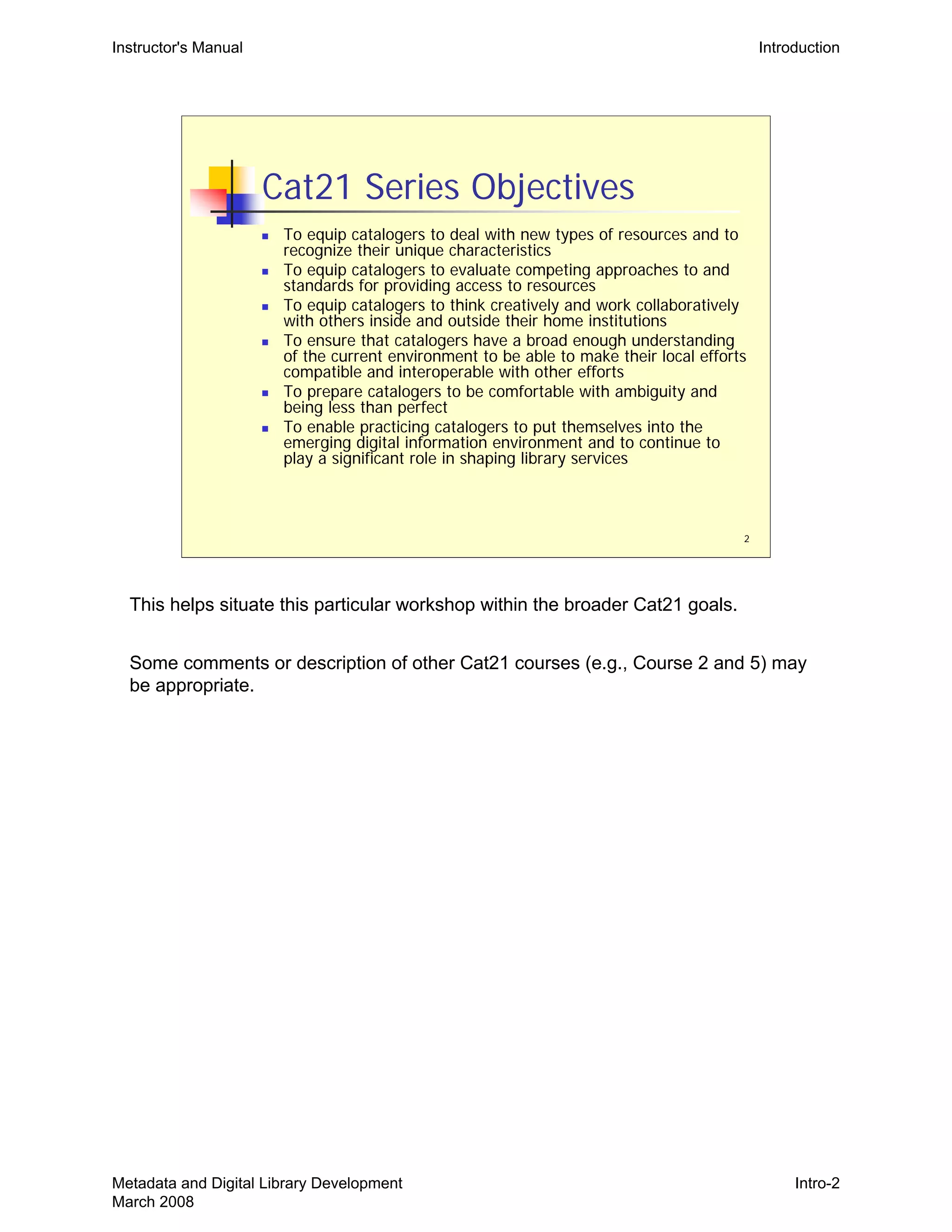 Instructor's Manual Introduction
2
Cat21 Series Objectives
„ To equip catalogers to deal with new types of resources and to
recognize their unique characteristics
„ To equip catalogers to evaluate competing approaches to and
standards for providing access to resources
„ To equip catalogers to think creatively and work collaboratively
with others inside and outside their home institutions
„ To ensure that catalogers have a broad enough understanding
of the current environment to be able to make their local efforts
compatible and interoperable with other efforts
„ To prepare catalogers to be comfortable with ambiguity and
being less than perfect
„ To enable practicing catalogers to put themselves into the
emerging digital information environment and to continue to
play a significant role in shaping library services
This helps situate this particular workshop within the broader Cat21 goals.
Some comments or description of other Cat21 courses (e.g., Course 2 and 5) may
be appropriate.
Metadata and Digital Library Development
March 2008
Intro-2
 