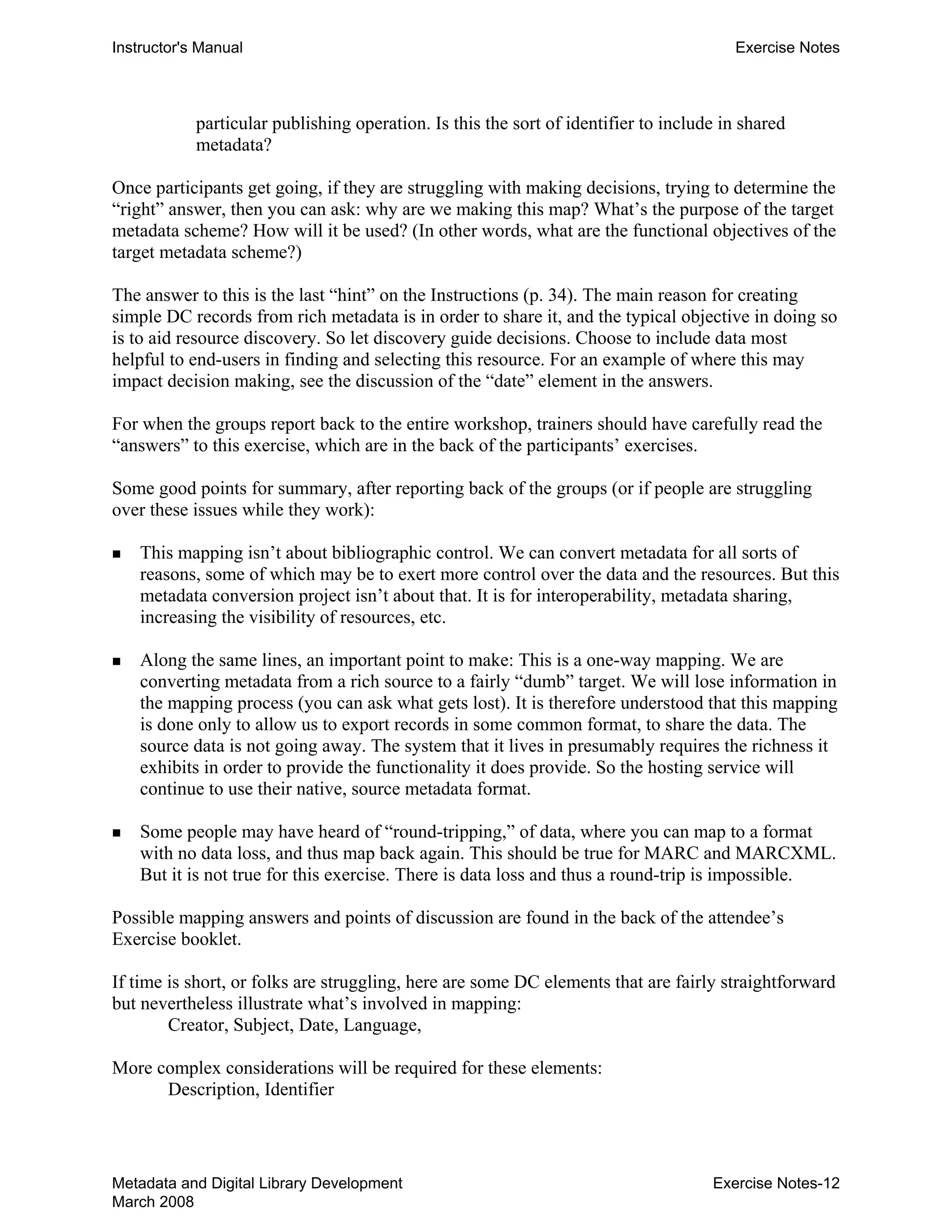 Instructor's Manual Exercise Notes
particular publishing operation. Is this the sort of identifier to include in shared
metadata?
Once participants get going, if they are struggling with making decisions, trying to determine the
“right” answer, then you can ask: why are we making this map? What’s the purpose of the target
metadata scheme? How will it be used? (In other words, what are the functional objectives of the
target metadata scheme?)
The answer to this is the last “hint” on the Instructions (p. 34). The main reason for creating
simple DC records from rich metadata is in order to share it, and the typical objective in doing so
is to aid resource discovery. So let discovery guide decisions. Choose to include data most
helpful to end-users in finding and selecting this resource. For an example of where this may
impact decision making, see the discussion of the “date” element in the answers.
For when the groups report back to the entire workshop, trainers should have carefully read the
“answers” to this exercise, which are in the back of the participants’ exercises.
Some good points for summary, after reporting back of the groups (or if people are struggling
over these issues while they work):
„ 	 This mapping isn’t about bibliographic control. We can convert metadata for all sorts of
reasons, some of which may be to exert more control over the data and the resources. But this
metadata conversion project isn’t about that. It is for interoperability, metadata sharing,
increasing the visibility of resources, etc.
„ 	 Along the same lines, an important point to make: This is a one-way mapping. We are
converting metadata from a rich source to a fairly “dumb” target. We will lose information in
the mapping process (you can ask what gets lost). It is therefore understood that this mapping
is done only to allow us to export records in some common format, to share the data. The
source data is not going away. The system that it lives in presumably requires the richness it
exhibits in order to provide the functionality it does provide. So the hosting service will
continue to use their native, source metadata format.
„ 	 Some people may have heard of “round-tripping,” of data, where you can map to a format
with no data loss, and thus map back again. This should be true for MARC and MARCXML.
But it is not true for this exercise. There is data loss and thus a round-trip is impossible.
Possible mapping answers and points of discussion are found in the back of the attendee’s
Exercise booklet.
If time is short, or folks are struggling, here are some DC elements that are fairly straightforward
but nevertheless illustrate what’s involved in mapping:
Creator, Subject, Date, Language,
More complex considerations will be required for these elements:
Description, Identifier
Metadata and Digital Library Development
March 2008
Exercise Notes-12
 