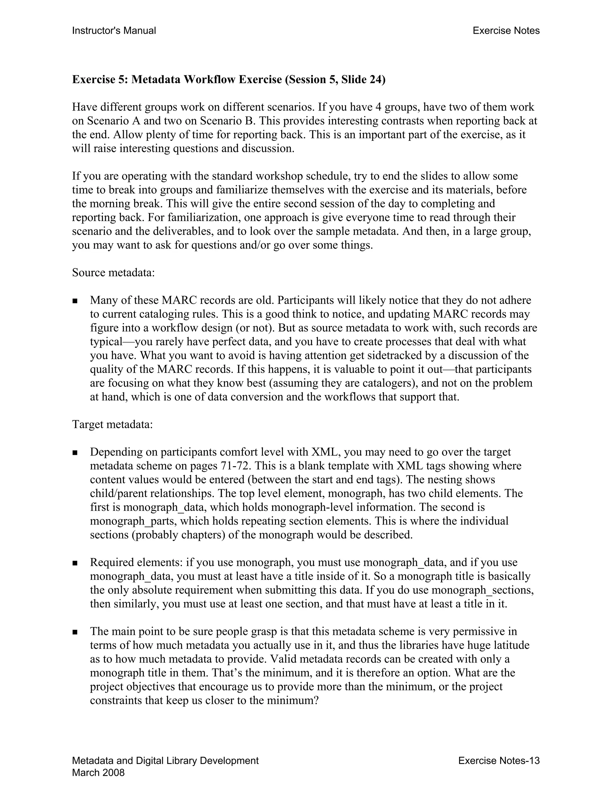 Instructor's Manual Exercise Notes
Exercise 5: Metadata Workflow Exercise (Session 5, Slide 24)
Have different groups work on different scenarios. If you have 4 groups, have two of them work
on Scenario A and two on Scenario B. This provides interesting contrasts when reporting back at
the end. Allow plenty of time for reporting back. This is an important part of the exercise, as it
will raise interesting questions and discussion.
If you are operating with the standard workshop schedule, try to end the slides to allow some
time to break into groups and familiarize themselves with the exercise and its materials, before
the morning break. This will give the entire second session of the day to completing and
reporting back. For familiarization, one approach is give everyone time to read through their
scenario and the deliverables, and to look over the sample metadata. And then, in a large group,
you may want to ask for questions and/or go over some things.
Source metadata:
„ 	 Many of these MARC records are old. Participants will likely notice that they do not adhere
to current cataloging rules. This is a good think to notice, and updating MARC records may
figure into a workflow design (or not). But as source metadata to work with, such records are
typical—you rarely have perfect data, and you have to create processes that deal with what
you have. What you want to avoid is having attention get sidetracked by a discussion of the
quality of the MARC records. If this happens, it is valuable to point it out—that participants
are focusing on what they know best (assuming they are catalogers), and not on the problem
at hand, which is one of data conversion and the workflows that support that.
Target metadata:
„ 	 Depending on participants comfort level with XML, you may need to go over the target
metadata scheme on pages 71-72. This is a blank template with XML tags showing where
content values would be entered (between the start and end tags). The nesting shows
child/parent relationships. The top level element, monograph, has two child elements. The
first is monograph_data, which holds monograph-level information. The second is
monograph_parts, which holds repeating section elements. This is where the individual
sections (probably chapters) of the monograph would be described.
„ 	 Required elements: if you use monograph, you must use monograph_data, and if you use
monograph_data, you must at least have a title inside of it. So a monograph title is basically
the only absolute requirement when submitting this data. If you do use monograph_sections,
then similarly, you must use at least one section, and that must have at least a title in it.
„ 	 The main point to be sure people grasp is that this metadata scheme is very permissive in
terms of how much metadata you actually use in it, and thus the libraries have huge latitude
as to how much metadata to provide. Valid metadata records can be created with only a
monograph title in them. That’s the minimum, and it is therefore an option. What are the
project objectives that encourage us to provide more than the minimum, or the project
constraints that keep us closer to the minimum?
Metadata and Digital Library Development
March 2008
Exercise Notes-13
 