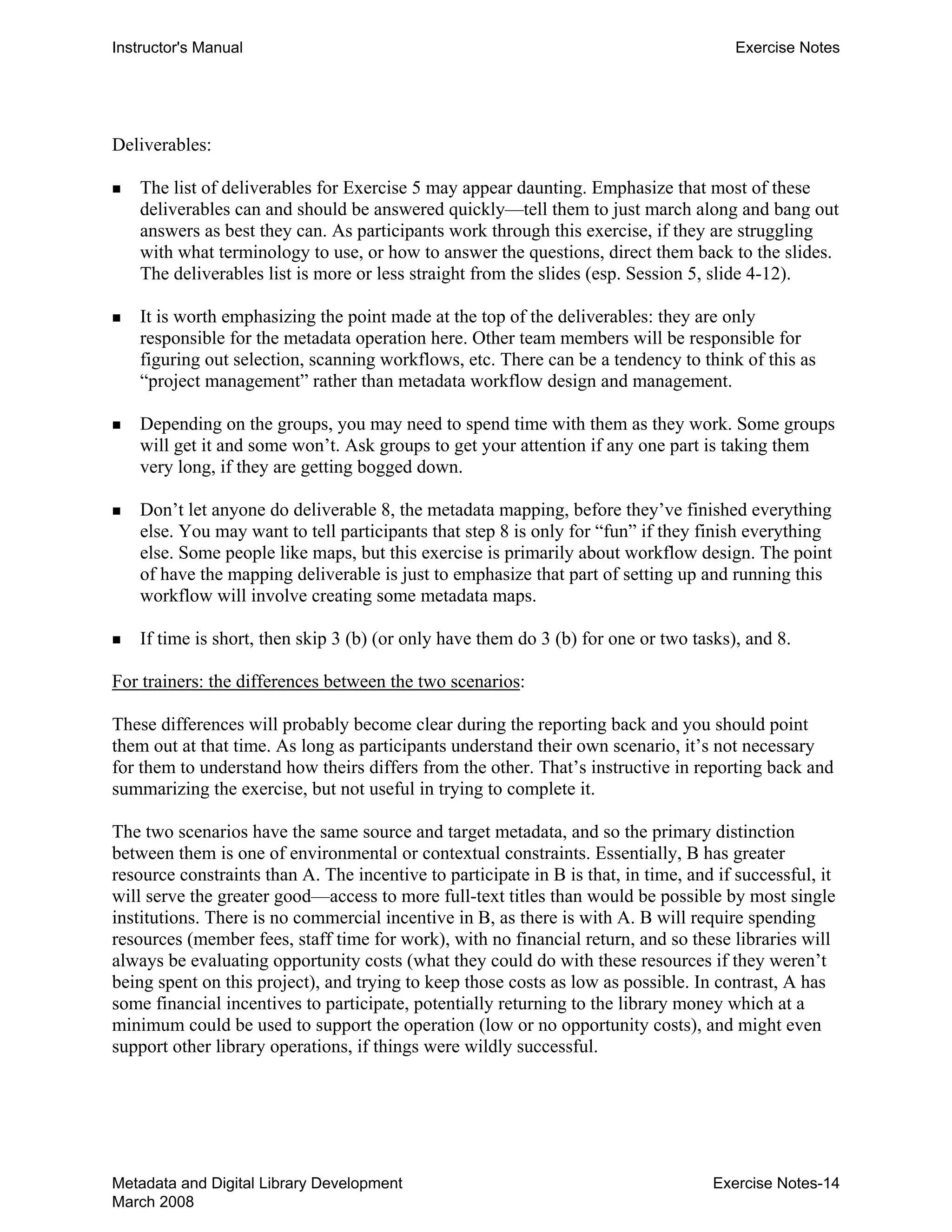Instructor's Manual Exercise Notes
Deliverables:
„ 	 The list of deliverables for Exercise 5 may appear daunting. Emphasize that most of these
deliverables can and should be answered quickly—tell them to just march along and bang out
answers as best they can. As participants work through this exercise, if they are struggling
with what terminology to use, or how to answer the questions, direct them back to the slides.
The deliverables list is more or less straight from the slides (esp. Session 5, slide 4-12).
„ 	 It is worth emphasizing the point made at the top of the deliverables: they are only
responsible for the metadata operation here. Other team members will be responsible for
figuring out selection, scanning workflows, etc. There can be a tendency to think of this as
“project management” rather than metadata workflow design and management.
„ 	 Depending on the groups, you may need to spend time with them as they work. Some groups
will get it and some won’t. Ask groups to get your attention if any one part is taking them
very long, if they are getting bogged down.
„ 	 Don’t let anyone do deliverable 8, the metadata mapping, before they’ve finished everything
else. You may want to tell participants that step 8 is only for “fun” if they finish everything
else. Some people like maps, but this exercise is primarily about workflow design. The point
of have the mapping deliverable is just to emphasize that part of setting up and running this
workflow will involve creating some metadata maps.
„ 	 If time is short, then skip 3 (b) (or only have them do 3 (b) for one or two tasks), and 8.
For trainers: the differences between the two scenarios:
These differences will probably become clear during the reporting back and you should point
them out at that time. As long as participants understand their own scenario, it’s not necessary
for them to understand how theirs differs from the other. That’s instructive in reporting back and
summarizing the exercise, but not useful in trying to complete it.
The two scenarios have the same source and target metadata, and so the primary distinction
between them is one of environmental or contextual constraints. Essentially, B has greater
resource constraints than A. The incentive to participate in B is that, in time, and if successful, it
will serve the greater good—access to more full-text titles than would be possible by most single
institutions. There is no commercial incentive in B, as there is with A. B will require spending
resources (member fees, staff time for work), with no financial return, and so these libraries will
always be evaluating opportunity costs (what they could do with these resources if they weren’t
being spent on this project), and trying to keep those costs as low as possible. In contrast, A has
some financial incentives to participate, potentially returning to the library money which at a
minimum could be used to support the operation (low or no opportunity costs), and might even
support other library operations, if things were wildly successful.
Metadata and Digital Library Development
March 2008
Exercise Notes-14
 