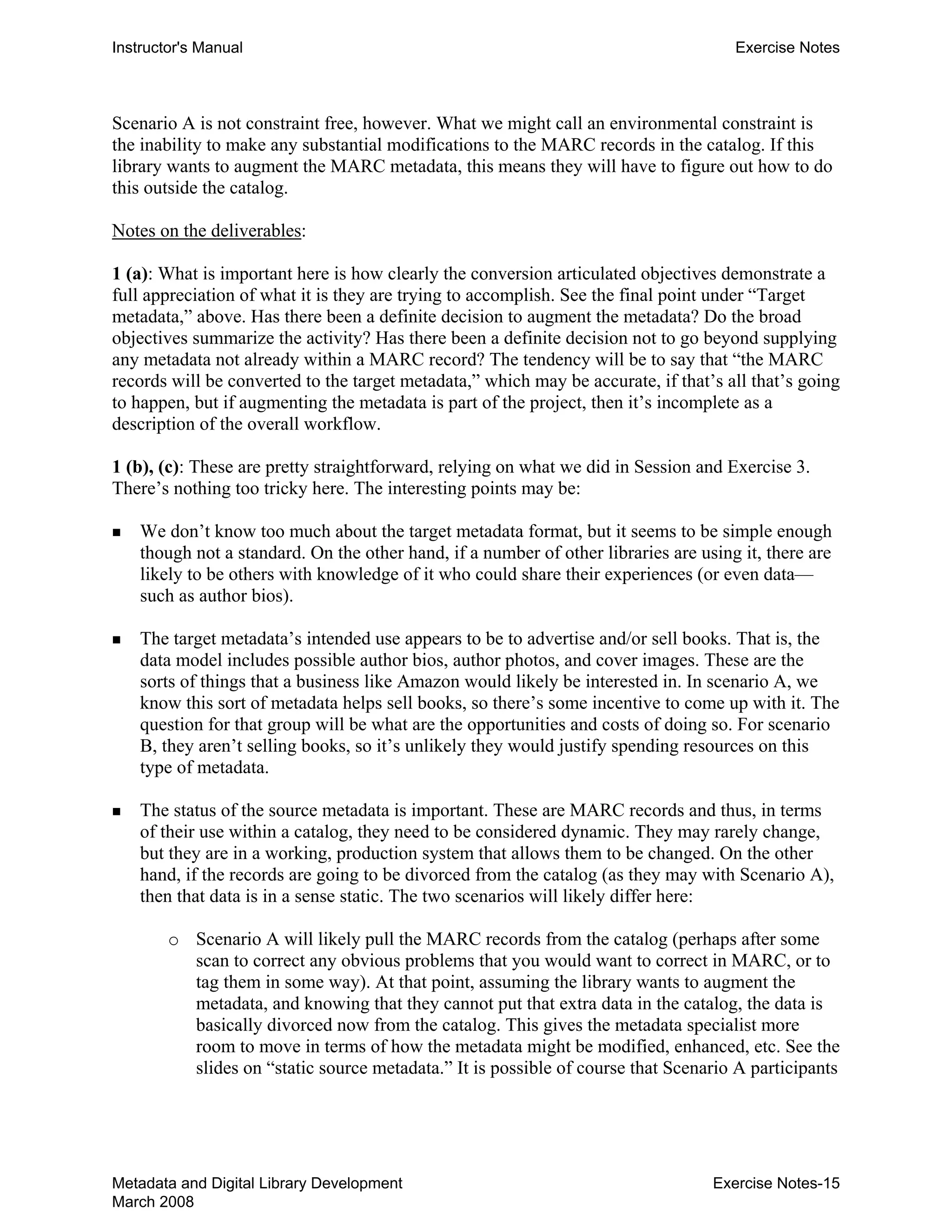 Instructor's Manual Exercise Notes
Scenario A is not constraint free, however. What we might call an environmental constraint is
the inability to make any substantial modifications to the MARC records in the catalog. If this
library wants to augment the MARC metadata, this means they will have to figure out how to do
this outside the catalog.
Notes on the deliverables:
1 (a): What is important here is how clearly the conversion articulated objectives demonstrate a
full appreciation of what it is they are trying to accomplish. See the final point under “Target
metadata,” above. Has there been a definite decision to augment the metadata? Do the broad
objectives summarize the activity? Has there been a definite decision not to go beyond supplying
any metadata not already within a MARC record? The tendency will be to say that “the MARC
records will be converted to the target metadata,” which may be accurate, if that’s all that’s going
to happen, but if augmenting the metadata is part of the project, then it’s incomplete as a
description of the overall workflow.
1 (b), (c): These are pretty straightforward, relying on what we did in Session and Exercise 3.
There’s nothing too tricky here. The interesting points may be:
„ 	 We don’t know too much about the target metadata format, but it seems to be simple enough
though not a standard. On the other hand, if a number of other libraries are using it, there are
likely to be others with knowledge of it who could share their experiences (or even data—
such as author bios).
„ 	 The target metadata’s intended use appears to be to advertise and/or sell books. That is, the
data model includes possible author bios, author photos, and cover images. These are the
sorts of things that a business like Amazon would likely be interested in. In scenario A, we
know this sort of metadata helps sell books, so there’s some incentive to come up with it. The
question for that group will be what are the opportunities and costs of doing so. For scenario
B, they aren’t selling books, so it’s unlikely they would justify spending resources on this
type of metadata.
„ 	 The status of the source metadata is important. These are MARC records and thus, in terms
of their use within a catalog, they need to be considered dynamic. They may rarely change,
but they are in a working, production system that allows them to be changed. On the other
hand, if the records are going to be divorced from the catalog (as they may with Scenario A),
then that data is in a sense static. The two scenarios will likely differ here:
o	 Scenario A will likely pull the MARC records from the catalog (perhaps after some
scan to correct any obvious problems that you would want to correct in MARC, or to
tag them in some way). At that point, assuming the library wants to augment the
metadata, and knowing that they cannot put that extra data in the catalog, the data is
basically divorced now from the catalog. This gives the metadata specialist more
room to move in terms of how the metadata might be modified, enhanced, etc. See the
slides on “static source metadata.” It is possible of course that Scenario A participants
Metadata and Digital Library Development
March 2008
Exercise Notes-15
 