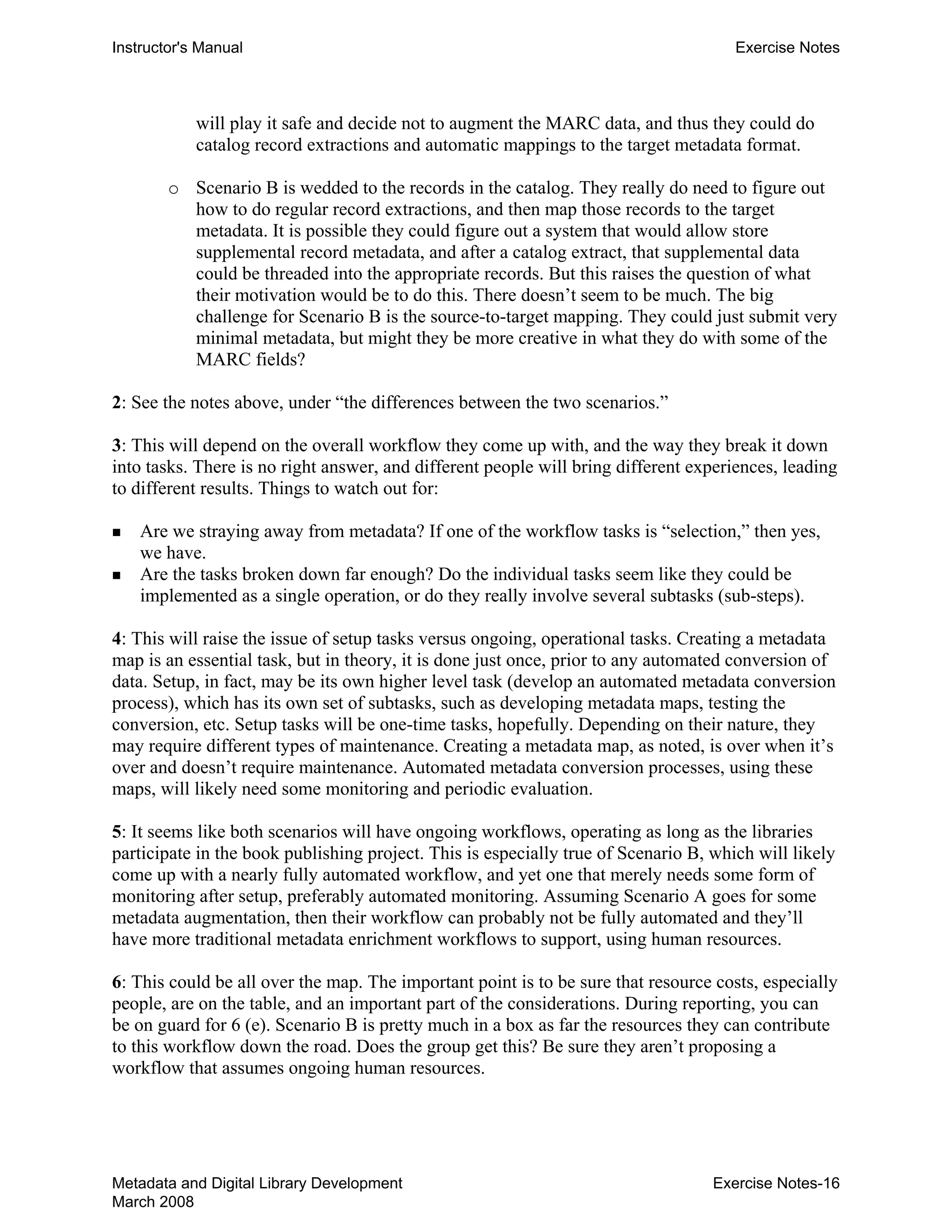 Instructor's Manual Exercise Notes
will play it safe and decide not to augment the MARC data, and thus they could do
catalog record extractions and automatic mappings to the target metadata format.
o	 Scenario B is wedded to the records in the catalog. They really do need to figure out
how to do regular record extractions, and then map those records to the target
metadata. It is possible they could figure out a system that would allow store
supplemental record metadata, and after a catalog extract, that supplemental data
could be threaded into the appropriate records. But this raises the question of what
their motivation would be to do this. There doesn’t seem to be much. The big
challenge for Scenario B is the source-to-target mapping. They could just submit very
minimal metadata, but might they be more creative in what they do with some of the
MARC fields?
2: See the notes above, under “the differences between the two scenarios.”
3: This will depend on the overall workflow they come up with, and the way they break it down
into tasks. There is no right answer, and different people will bring different experiences, leading
to different results. Things to watch out for:
„ 	 Are we straying away from metadata? If one of the workflow tasks is “selection,” then yes,
we have.
„ 	 Are the tasks broken down far enough? Do the individual tasks seem like they could be
implemented as a single operation, or do they really involve several subtasks (sub-steps).
4: This will raise the issue of setup tasks versus ongoing, operational tasks. Creating a metadata
map is an essential task, but in theory, it is done just once, prior to any automated conversion of
data. Setup, in fact, may be its own higher level task (develop an automated metadata conversion
process), which has its own set of subtasks, such as developing metadata maps, testing the
conversion, etc. Setup tasks will be one-time tasks, hopefully. Depending on their nature, they
may require different types of maintenance. Creating a metadata map, as noted, is over when it’s
over and doesn’t require maintenance. Automated metadata conversion processes, using these
maps, will likely need some monitoring and periodic evaluation.
5: It seems like both scenarios will have ongoing workflows, operating as long as the libraries
participate in the book publishing project. This is especially true of Scenario B, which will likely
come up with a nearly fully automated workflow, and yet one that merely needs some form of
monitoring after setup, preferably automated monitoring. Assuming Scenario A goes for some
metadata augmentation, then their workflow can probably not be fully automated and they’ll
have more traditional metadata enrichment workflows to support, using human resources.
6: This could be all over the map. The important point is to be sure that resource costs, especially
people, are on the table, and an important part of the considerations. During reporting, you can
be on guard for 6 (e). Scenario B is pretty much in a box as far the resources they can contribute
to this workflow down the road. Does the group get this? Be sure they aren’t proposing a
workflow that assumes ongoing human resources.
Metadata and Digital Library Development
March 2008
Exercise Notes-16
 