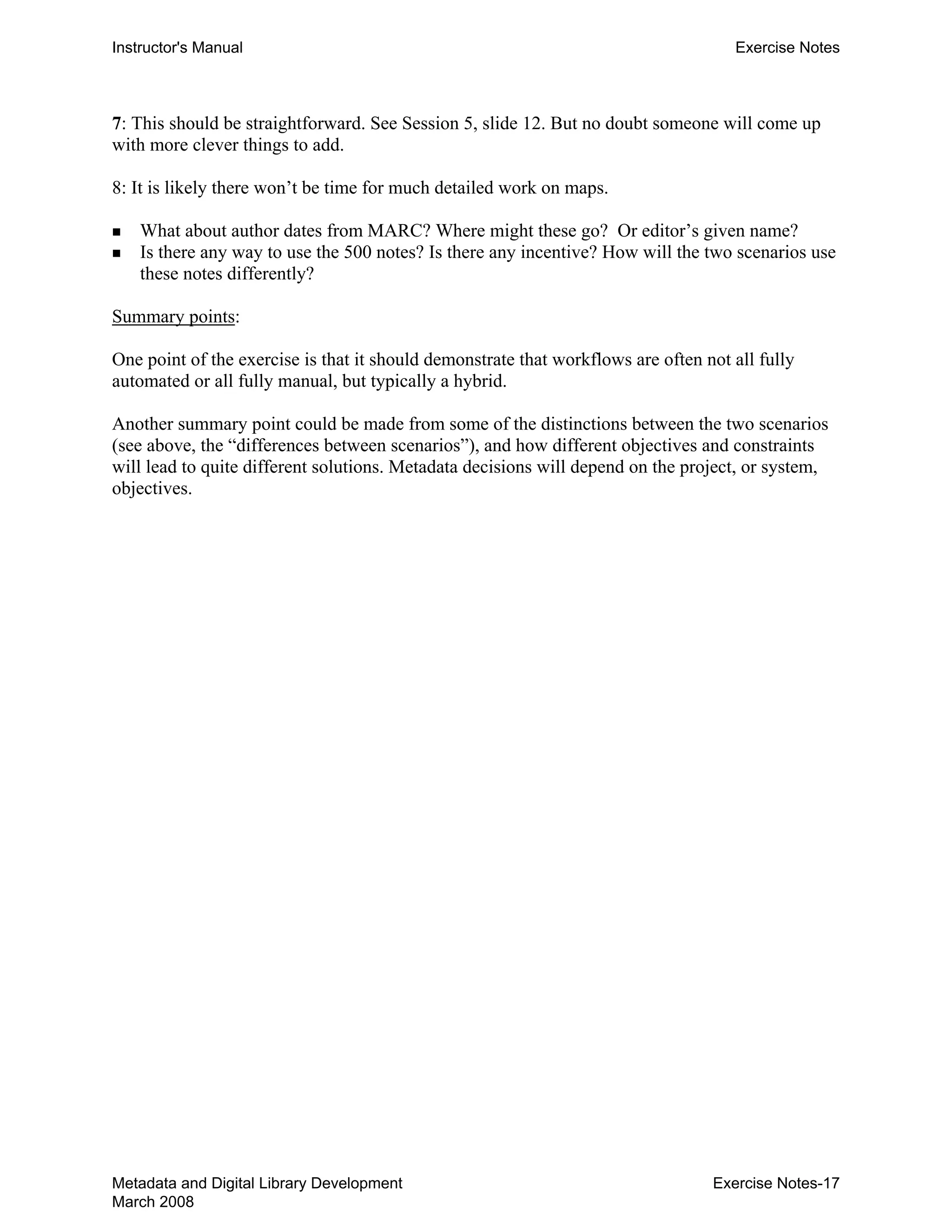 Instructor's Manual Exercise Notes
7: This should be straightforward. See Session 5, slide 12. But no doubt someone will come up
with more clever things to add.
8: It is likely there won’t be time for much detailed work on maps.
„ What about author dates from MARC? Where might these go? Or editor’s given name?
„ Is there any way to use the 500 notes? Is there any incentive? How will the two scenarios use
these notes differently?
Summary points:
One point of the exercise is that it should demonstrate that workflows are often not all fully
automated or all fully manual, but typically a hybrid.
Another summary point could be made from some of the distinctions between the two scenarios
(see above, the “differences between scenarios”), and how different objectives and constraints
will lead to quite different solutions. Metadata decisions will depend on the project, or system,
objectives.
Metadata and Digital Library Development
March 2008
Exercise Notes-17
 
