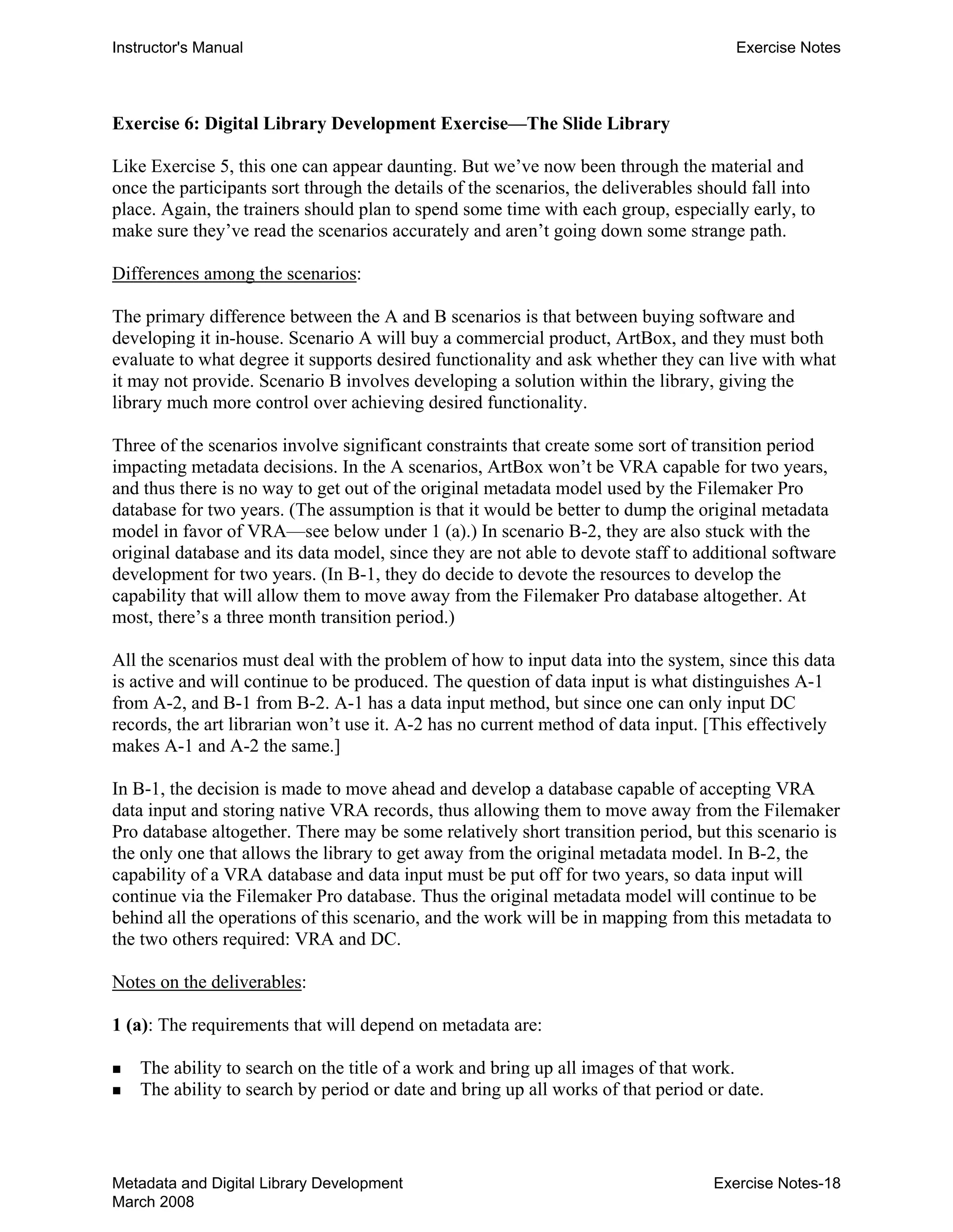 Instructor's Manual Exercise Notes
Exercise 6: Digital Library Development Exercise—The Slide Library
Like Exercise 5, this one can appear daunting. But we’ve now been through the material and
once the participants sort through the details of the scenarios, the deliverables should fall into
place. Again, the trainers should plan to spend some time with each group, especially early, to
make sure they’ve read the scenarios accurately and aren’t going down some strange path.
Differences among the scenarios:
The primary difference between the A and B scenarios is that between buying software and
developing it in-house. Scenario A will buy a commercial product, ArtBox, and they must both
evaluate to what degree it supports desired functionality and ask whether they can live with what
it may not provide. Scenario B involves developing a solution within the library, giving the
library much more control over achieving desired functionality.
Three of the scenarios involve significant constraints that create some sort of transition period
impacting metadata decisions. In the A scenarios, ArtBox won’t be VRA capable for two years,
and thus there is no way to get out of the original metadata model used by the Filemaker Pro
database for two years. (The assumption is that it would be better to dump the original metadata
model in favor of VRA—see below under 1 (a).) In scenario B-2, they are also stuck with the
original database and its data model, since they are not able to devote staff to additional software
development for two years. (In B-1, they do decide to devote the resources to develop the
capability that will allow them to move away from the Filemaker Pro database altogether. At
most, there’s a three month transition period.)
All the scenarios must deal with the problem of how to input data into the system, since this data
is active and will continue to be produced. The question of data input is what distinguishes A-1
from A-2, and B-1 from B-2. A-1 has a data input method, but since one can only input DC
records, the art librarian won’t use it. A-2 has no current method of data input. [This effectively
makes A-1 and A-2 the same.]
In B-1, the decision is made to move ahead and develop a database capable of accepting VRA
data input and storing native VRA records, thus allowing them to move away from the Filemaker
Pro database altogether. There may be some relatively short transition period, but this scenario is
the only one that allows the library to get away from the original metadata model. In B-2, the
capability of a VRA database and data input must be put off for two years, so data input will
continue via the Filemaker Pro database. Thus the original metadata model will continue to be
behind all the operations of this scenario, and the work will be in mapping from this metadata to
the two others required: VRA and DC.
Notes on the deliverables:
1 (a): The requirements that will depend on metadata are:
„ The ability to search on the title of a work and bring up all images of that work.
„ The ability to search by period or date and bring up all works of that period or date.
Metadata and Digital Library Development
March 2008
Exercise Notes-18
 