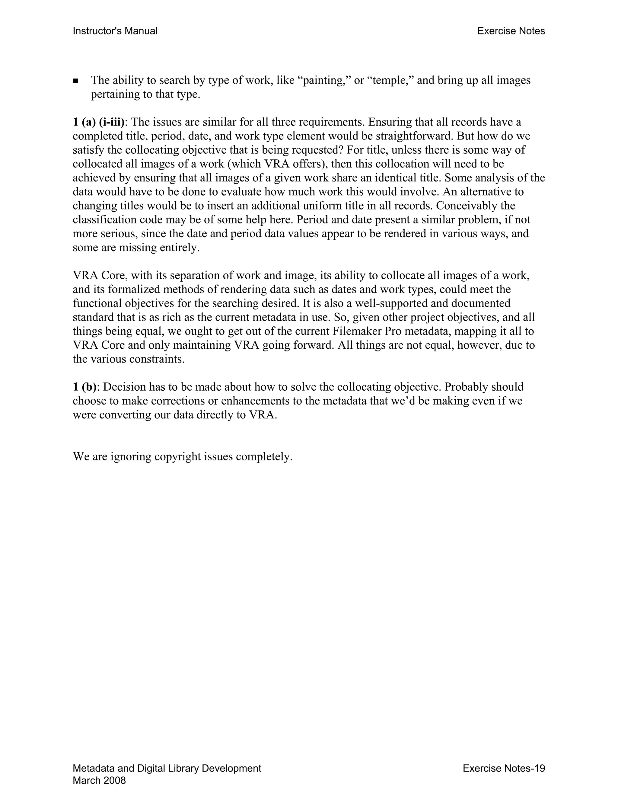 Instructor's Manual Exercise Notes
„ 	 The ability to search by type of work, like “painting,” or “temple,” and bring up all images
pertaining to that type.
1 (a) (i-iii): The issues are similar for all three requirements. Ensuring that all records have a
completed title, period, date, and work type element would be straightforward. But how do we
satisfy the collocating objective that is being requested? For title, unless there is some way of
collocated all images of a work (which VRA offers), then this collocation will need to be
achieved by ensuring that all images of a given work share an identical title. Some analysis of the
data would have to be done to evaluate how much work this would involve. An alternative to
changing titles would be to insert an additional uniform title in all records. Conceivably the
classification code may be of some help here. Period and date present a similar problem, if not
more serious, since the date and period data values appear to be rendered in various ways, and
some are missing entirely.
VRA Core, with its separation of work and image, its ability to collocate all images of a work,
and its formalized methods of rendering data such as dates and work types, could meet the
functional objectives for the searching desired. It is also a well-supported and documented
standard that is as rich as the current metadata in use. So, given other project objectives, and all
things being equal, we ought to get out of the current Filemaker Pro metadata, mapping it all to
VRA Core and only maintaining VRA going forward. All things are not equal, however, due to
the various constraints.
1 (b): Decision has to be made about how to solve the collocating objective. Probably should
choose to make corrections or enhancements to the metadata that we’d be making even if we
were converting our data directly to VRA.
We are ignoring copyright issues completely.
Metadata and Digital Library Development
March 2008
Exercise Notes-19
 